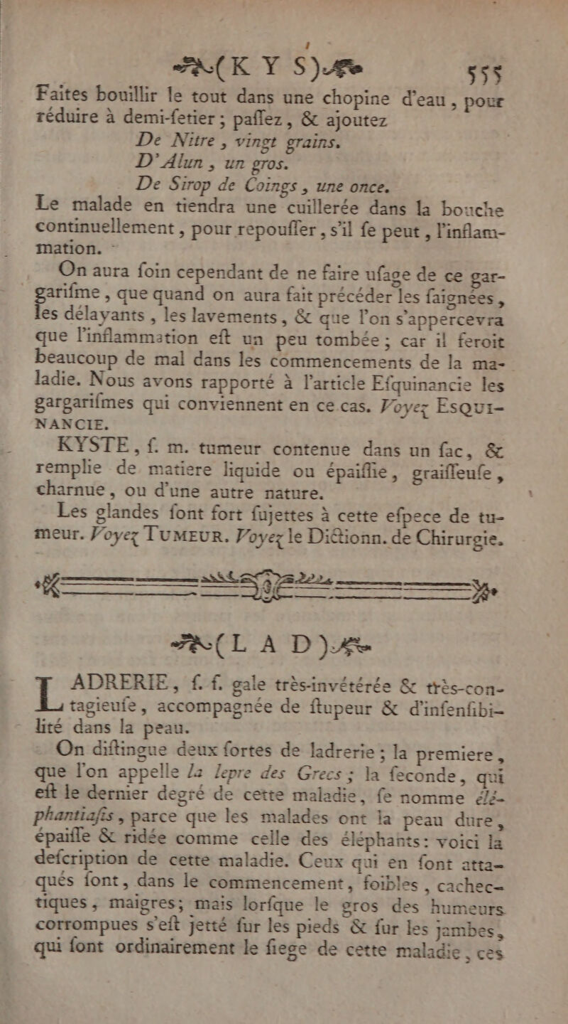 Faites bouillir le tout dans une chopine d'eau, pour réduire à demi-fetier ; paflez, &amp; ajoutez De Nitre , vingt grains. D’ Alun , un gros. De Sirop de Coings , une once. Le malade en tiendra une cuillerée dans la bouche continuellement , pour repoufler , s’il fe peut , l'inflam- mation. : On aura foin cependant de ne faire ufage de ce gar- garifme , que quand on aura fait précéder les faignées, les délayants , les lavements, &amp; que l'on s'appercevra que l'inflammation eft un peu tombée ; car il feroit beaucoup de mal dans les commencements de la ma- ladie. Nous avons rapporté à l’article Efquinancie les gargarifmes qui conviennent en ce cas. Voyez Esqui- NANCIE. KYSTE , {. m. tumeur contenue dans un fac, &amp; remplie de matiere liquide ou épaifie, graifleufe, charnue, ou d’une autre nature. Les glandes font fort fujettes à cette efpece de tu- meur. Voyez TUMEUR. Voyez le Diétionn. de Chirurgie. FA(L A D)Æ ADRERIE, f. f. gale trèsinvétérée &amp; très-con- tagieufe, accompagnée de ftupeur &amp; d’infenfbi- lité dans la peau. On diftingue deux fortes de ladrerie ; la premiere, que l'on appelle 22 Jepre des Grecs ; la feconde, qui eft le dernier degré de cette maladie, fe nomme 4/2 phantiafis, parce que les malades ont la peau dure, épaifle &amp; ridée comme celle des éléphants: voici la defcription de cette maladie. Ceux qui en font atta- qués font, dans le commencement, foibles , cachec- tiques, maigres; mais lorfque le gros des humeurs corrompues seit jetté fur les pieds &amp; fur les jambes, qui font ordinairement le fiese de cette maladie , ces