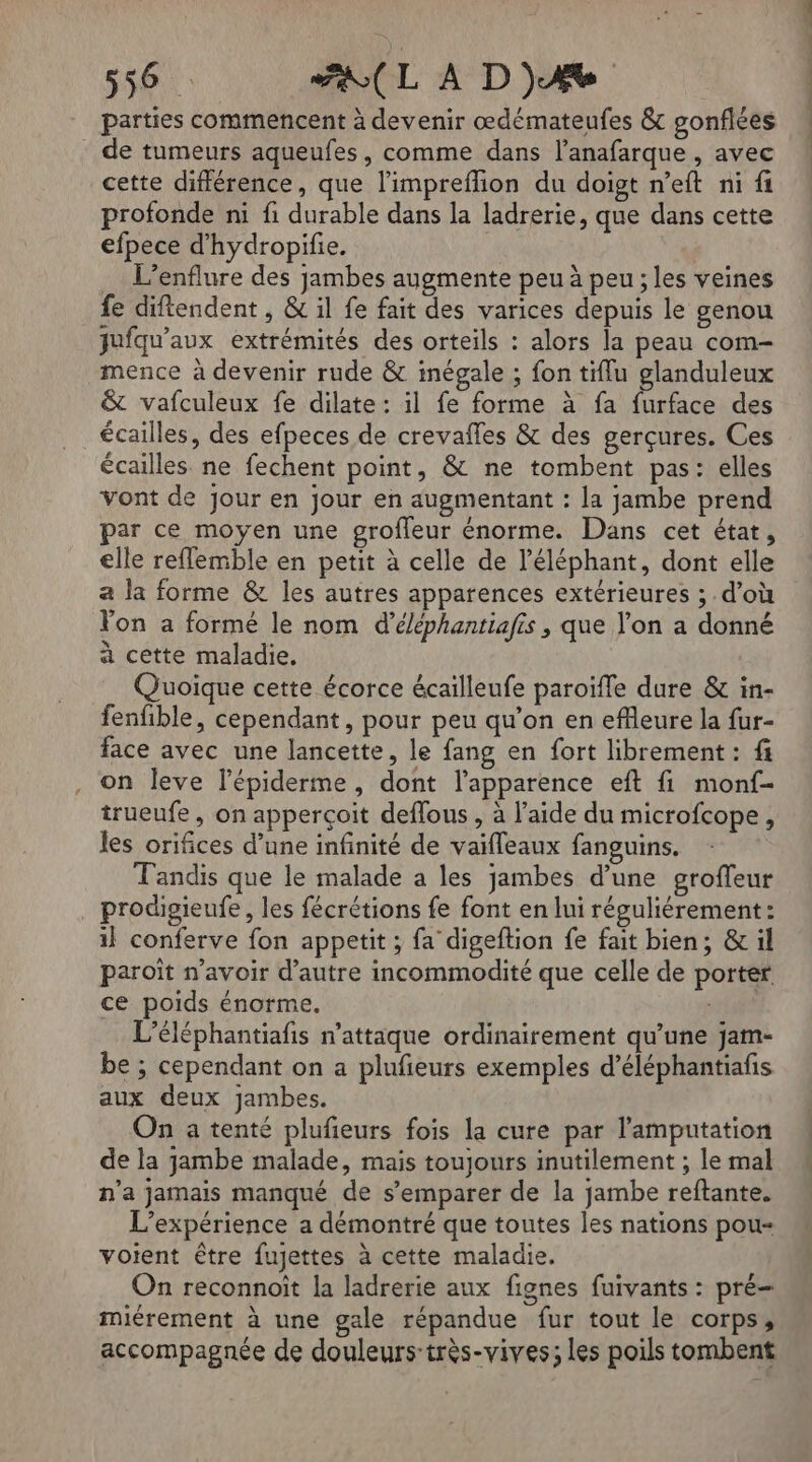 parties commencent à devenir œdémateufes &amp; gonflées de tumeurs aqueufes, comme dans l’anafarque , avec cette différence, que l’impreflion du doigt n’eft ni fi profonde ni fi durable dans la ladrerie, que dans cette efpece d’'hydropifie. .… L’enflure des jambes augmente peu à peu ; les veines fe diftendent , &amp; il fe fait des varices depuis le genou jufqu'aux extrémités des orteils : alors la peau com- mence à devenir rude &amp; inégale ; fon tiflu glanduleux &amp; vafculeux fe dilate: il fe forme à fa furface des écailles, des efpeces de crevafles &amp; des gerçures. Ces écailles. ne fechent point, &amp; ne tombent pas: elles Vont de jour en jour en augmentant : la jambe prend par ce moyen une groffeur énorme. Dans cet état, elle reflemble en petit à celle de l'éléphant, dont elle a la forme &amp; les autres apparences extérieures ; d’où lon a formé le nom d’éléphantiafis , que l’on a donné à cette maladie. Quoique cette écorce écailleufe paroïfle dure &amp; in- fenfible, cependant, pour peu qu’on en eflleure la fur- face avec une lancette, le fang en fort librement : fi on leve l’épiderme, dont l'apparence eft fi monf- trueufe, on apperçoit deffous , à l’aide du microfcope, les orifices d’une infinité de vaifleaux fanguins. Tandis que le malade a les jambes d’une groffeur prodigpieufe, les fécrétions fe font en lui réguliérement: 1} conferve fon appetit ; fa digeftion fe fait bien; &amp; il paroït n’avoir d'autre incommodité que celle de porter ce poids énorme. M Li L’éléphantiafis n’attaque ordinairement qu’une jam- be ; cependant on a plufieurs exemples d’éléphantiafis aux deux jambes. On a tenté plufeurs fois la cure par l'amputation de la jambe malade, mais toujours inutilement ; le mal n’a jamais manqué de s’emparer de la jambe reftante. L'expérience a démontré que toutes les nations pou- voient être fujettes à cette maladie. On reconnoït la ladrerie aux fignes fuivants : pré miérement à une gale répandue fur tout le corps, accompagnée de douleurs-très-vives; les poils tombent