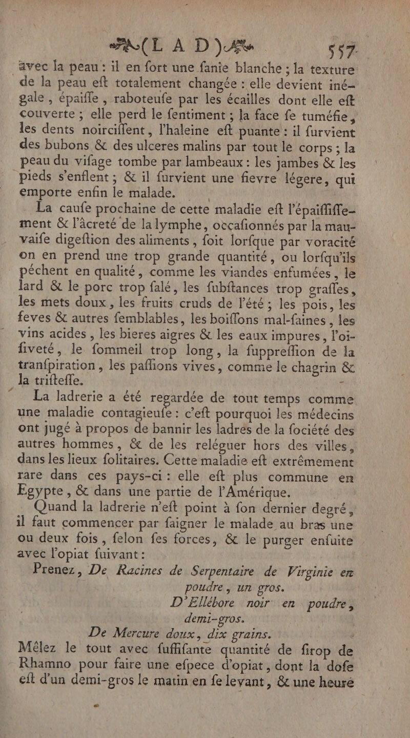 RL À D)zAX s$7. avec la peau : il en fort une fanie blanche ; la texture gale , épaifle , raboteufe par les écailles dont elle eft couverte ; elle perd le fentiment ; la face fe tuméfie, les dents noirciflent, l’haleine eft puante : il furvient des bubons &amp; des ulceres malins par tout le corps ; la peau du vifage tombe par lambeaux : les jambes &amp; les L emporte enfin le malade. | La caufe prochaine de cette maladie eft l'épaiffiffe- ment &amp; l’âcreté de la lymphe, occafonnés par la mau- vaife digeflion des aliments, foit lorfque par voracité on en prend une trop grande quantité, ou lorfqu'ils péchent en qualité, comme les viandes enfumées, le lard &amp; le porc trop falé, les fubftances trop grafles, les mets doux, les fruits cruds de l'été ; les pois, les feves &amp; autres femblables, les boiffons mal-faines , les vins acides , les bieres aigres &amp; les eaux impures, l’oi- fiveté, le fommeil trop long, la fuppreflion de la tranfpiration , les paflions vives, comme le chagrin &amp; la trifteffe. * La ladrerie a été regardée de tout temps comme une maladie contagieufe : c’eft pourquoi les médecins ont Jugé à propos de bannir les ladres de la fociété des autres hommes, &amp; de les reléguer hors des villes, dans les lieux folitaires. Cette maladie eft extrêmement rare dans ces pays-ci : elle eft plus commune en Egypte, &amp; dans une partie de l'Amérique. | Quand la ladrerie n’eft point à fon dernier degré, il faut commencer par faigner le malade au bras une ou deux fois, felon fes forces, &amp; le purger enfuite avec l’opiat fuivant : Prenez, De Racines de Serpentaire de Virginie er poudre, un gros. D'Ellébore noir en poudre, demi-gros. De Mercure doux, dix grains. : Mêlez le tout avec fufhfante quantité de firop de Rhamno pour faire une efpece d’opiat, dont la dofe eit d'un demi-gros le matin en fe levant, &amp; une heuré LE
