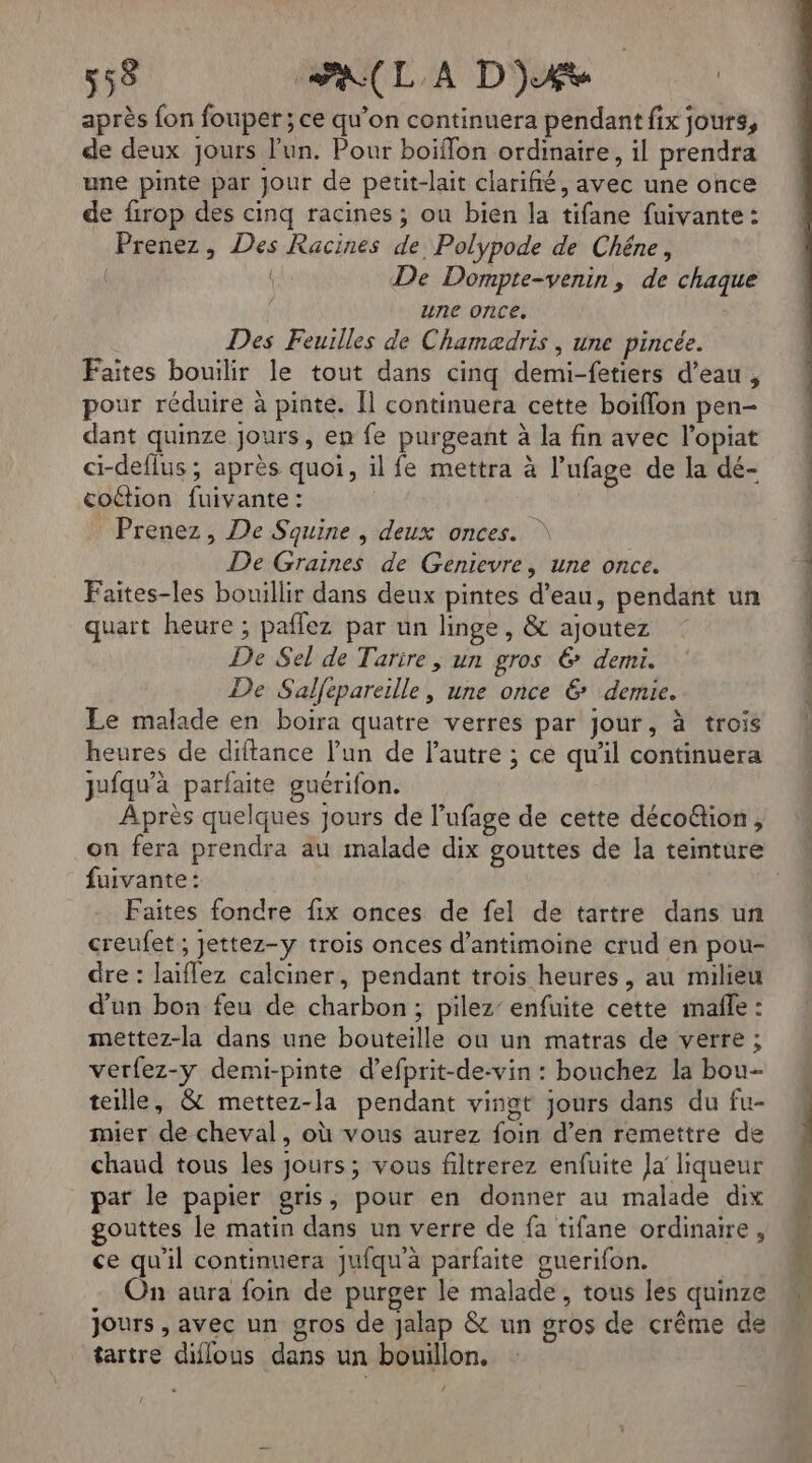 après fon fouper ; ce qu’on continuera pendant fix jours, de deux jours l'un. Pour boiffon ordinaire, il prendra une pinte par Jour de petit-lait clariñé, avec une once de firop des cinq racines ; ou bien la tifane fuivante : Prenez, Des Racines de Polypode de Chêne, | De Dompte-venin, de chaque une once, Des Feuilles de Chamaædris , une pincée. Faites bouilir le tout dans cinq demi-fetiers d’eau, pour réduire à pinte. Îl continuera cette boiflon pen- dant quinze jours, en fe purgeant à la fin avec l’opiat ci-deflus ; après quoi, il fe mettra à l’ufage de la dé- coétion fuivante : Q _ Prenez, De Squine , deux onces. | De Graines de Genievre, une once. Faites-les bouillir dans deux pintes d’eau, pendant un quart heure ; paflez par un linge, & ajoutez De Sel de Tarire , un gros 6 demi. De Salfepareille, une once 6 demie. Le malade en boira quatre verres par jour, à trois heures de diftance lun de l’autre ; ce qu'il continuera jufqu'à parfaite guérifon. Après quelques jours de l’ufage de cette déco&tion, fuivante : Faites fondre fix onces de fel de tartre dans un creufet ; Jettez-y trois onces d’antimoine crud en pou- dre : laiflez calciner, pendant trois heures, au milieu d'un bon feu de charbon; pilez' enfuite cette imañle : mettez-la dans une bouteille ou un matras de verre ; verfez-y demi-pinte d’efprit-de-vin : bonchez la bou- teille, & mettez-la pendant vingt jours dans du fu- mier de cheval, où vous aurez foin d’en remettre de chaud tous les Jours; vous filtrerez enfuite Ja liqueur par le papier gris, pour en donner au malade dix gouttes le matin dans un verre de fa tifane ordinaire, ce qu'il continuera Jufqu'à parfaite guerifon. On aura foin de purger le malade, tous les quinze jours , avec un gros de jalap & un gros de crême de tartre diflous dans un bouillon, 2 = Comet cm nn nn ct np à