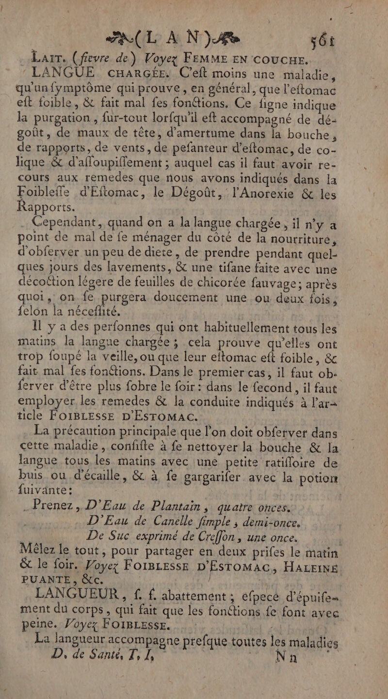 AL À N je sét Larr, (fievre de) Voyez FEMME EN coucur. : LANGUE cnarGé£e. Ceft moins une maladie, qu'un fymptôme qui prouve, en général, que l’eftomac eft foible, & fait mal fes fonétions. Ce figne indique la purgation , fur-tout lorfqu'il eft accompagné de dé: goût, de maux de tête, d’amertume dans la bouche, de rapports, de vents, de pefanteur d’eftomac, de co- lique & d'afloupiflement ; auquel cas il faut avoir re- cours aux remedes que nous avons indiqués dans {a Foibleffe d'Eftomac, le Dégoût,' l'Anorexie & les Rapports. . Cependant, quand on a la langue chargée , il n’y a point de mal de fe ménager du côté de la nourtrituré, d'obferver un peu de diete, de prendre pendant qnel- ques jours des lavements, & une tifane faite avec une décoction légere de feuilles de chicorée fauvage; après quoi, on fe purgera doucement une ou deux fois, felon la néceffité. Il y a des perfonnes qui ont habituellement tous les matins la langue chargée ; cela prouve qu’elles ont trop foupé la veille, ou que leur eitomac eft foible, & fait mal fes fonétions. Dans le premier cas, il faut ob. ferver d’être plus fobre le foir : dans le fecond, il faut employer, les remedes & la conduite indiqués à l’ar= ticle FOIBLESSE D'ESTOMAC. La précaution principale que l’on doit obfervet dans cètte maladie, conffte à fe nettoyer la bouche & Ia langue tous. les matins avec une petite ratifloire de buis ou d'écalle, & à, fe gargarifer avec la potion fuivante: | Prenez , D’Eau de Plantaiïn , quatre onces. D'Eau de Canelle fimple ; demi-once. | De Suc exprimé de Creffon, une once. | Mêlez le tout, pour partager en deux prifes le matin & le foir. Poyez FOIBLESSE D'ESTOMAC, HALEINE PUANTE, &c. | LANGUEUR , f. f. abattement ; éfpecé d’épuifes ment du corps, qui fait que les fonétions fe font avec peine. Voyez FOIBLESSsE. La Jangueur accompagne prefque toutes les maladies
