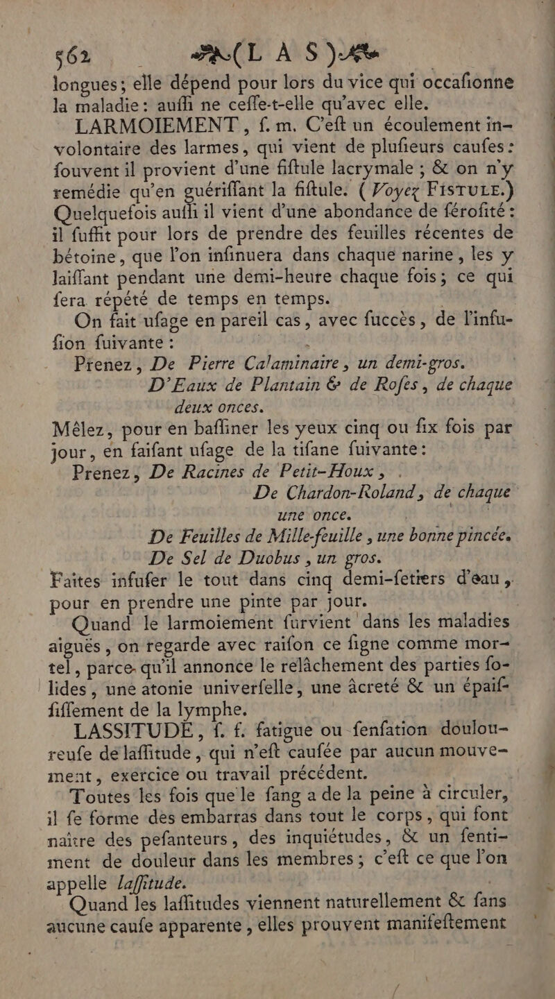 s62 AL À S)Æe longues; elle dépend pour lors du vice qui occafionne la maladie: aufli ne ceffe-t-elle qu'avec elle. volontaire des larmes, qui vient de plufeurs caufes : fouvent il provient d’une fiftule lacrymale ; & on n'y remédie qu’en guériffant la fiftule: ( Voyez FisTuze.) Quelquefois aufh il vient d’une abondance de férofité : il fuffit pour lors de prendre des feuilles récentes de bétoine, que l’on infinuera dans chaque narine, les y laiffant pendant une demi-heure chaque fois; ce qui fera répété de temps en témps. | On fait ufage en pareil cas, avec fuccès, de l'infu- Prenez, De Pierre Calaminatre, un demi-gros. D'Eaux de Plantain & de Rofes, de chaque deux onces. Mélez, pour en bafiner les yeux cinq ou fix fois par jour, en faifant ufage de la tifane fuivante: Prenez, De Racines de Petit-Houx, . De Chardon-Roland, de chaque une once. RE De Feuilles de Mille-feuille , une bonne pincée. De Sel de Duobus , un gros. Faites infufer le tout dans cinq demi-fetrers d’eau, pour en prendre une pinte par Jour. Quand le larmoiement furvient dans les maladies aiguës , on regarde avec raïfon ce figne comme mor- tel, parce. qu'il annonce le relâchement des parties fo- lides, une atonie univerfelle, une âcreté & un épaif- fiflement de la lymphe. LASSITUDE,, f. f. fatigue ou fenfation doulou- reufe dé laffitude , qui n’eft caufée par aucun mouve- ment, exercice ou travail précédent. Toutes les fois que le fang a de la peine à circuler, il fe forme des embarras dans tout le corps, qui font naïre des pefanteurs, des inquiétudes, &t un fenti- ment de douleur dans les membres; c’eft ce que l’on appelle lafitude. Quand les laffitudes viennent naturellement & fans aucune caufe apparente , elles prouvent manifeftement