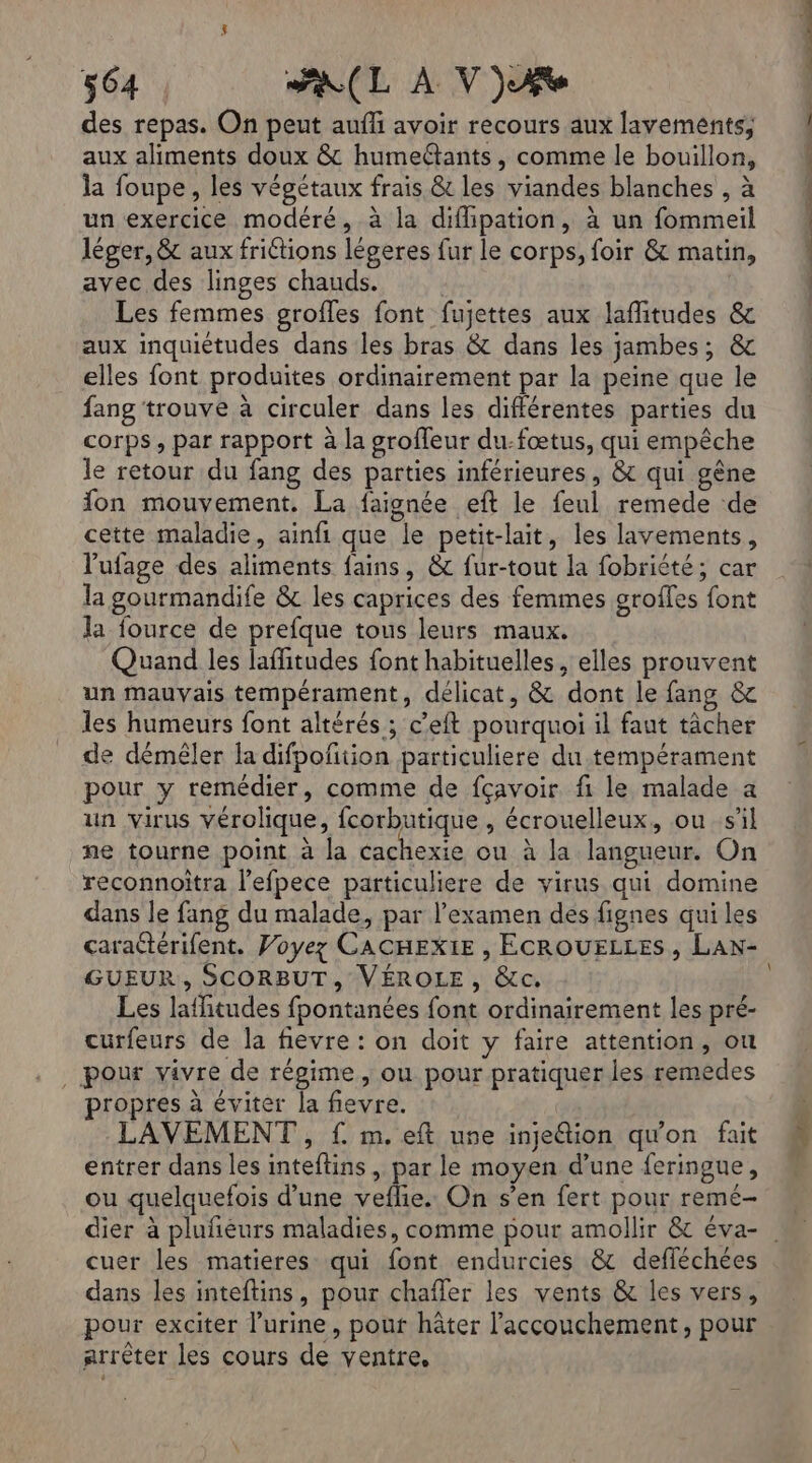 des repas. On peut auffi avoir recours aux lavements, aux aliments doux &amp; humeltants, comme le bouillon, la foupe, les végétaux frais &amp; les viandes blanches , à un exercice modéré, à la difipation, à un fommeil léger, &amp; aux frittions légeres fur le corps, foir &amp; matin, avec des linges chauds. | Les femmes grofles font fujettes aux lafitudes &amp; aux inquiétudes dans les bras &amp; dans les jambes; &amp; elles font produites ordinairement par la peine que le fang trouve à circuler dans les différentes parties du corps, par rapport à la groffeur du-fœtus, qui empêche le retour du fang des parties inférieures, &amp; qui gêne fon mouvement. La faignée eft le feul remede de cette maladie, ainfi que le petit-lait, les lavements, lufage des aliments fains, &amp; fur-tout la fobriété; car la gourmandife &amp; les caprices des femmes groffes font la fource de prefque tous leurs maux. un mauvais tempérament, délicat, &amp; dont le fang &amp; les humeurs font altérés ; c’eft pourquoi il faut tâcher de démêler la difpoftion particuliere du tempérament pour y remédier, comme de fçavoir fi le malade a un virus vérolique, fcorbutique , écrouelleux, ou s'il ne tourne point à la cachexie ou à la langueur. On reconnoitra l'efpece particuliere de virus qui domine dans le fang du malade, par l'examen des fignes qui les caractérifent. Voyez CACHEXIE , ECROUELLES , LAN- GUEUR, SCORBUT, VÉROLE, &amp;c. Les lafitudes fpontanées font ordinairement les pré- curfeurs de la fievre : on doit y faire attention, où ._ pour vivre de régime, ou pour pratiquer les remèdes propres à éviter la fievre. LAVEMENT , { m. eft une injeétion qu'on fait entrer dans les inteftins , par le moyen d’une feringue, ou quelquefois d’une veflie. On s’en fert pour remé- cuer les matieres qui font endurcies &amp; defléchées dans les inteftins, pour chafler les vents &amp; les vers, pour exciter l’urine, pour hâter l'accouchement, pour arrèter les cours de ventre, PR UT ES OR UE