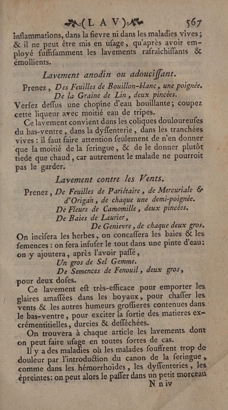 FALL À VA s67 snflammations, dans la fievre ni dans les maladies vives ; &amp; il ne peut être mis en ufage, qu'après avoir em- ployé fuffifamment les lavements rafraichiflants &amp; émollients.. Lavement anodin ou adouciffant. Prenez, Des Feuilles de Bouillon-blanc, une poignée. De la Graine de Lin, deux pincées. Verfez deflus une chopine d’eau bouillante; coupez cette liqueur avec moitié eau de tripes. | Ce lavement convient dans les coliques douloureufes du bas-ventre , dans la dyffenterie , dans les tranchées vives : il faut faire attention feulement de n’en donner que la moitié de la feringue, &amp; de le donner plutôt tiedé que chaud , car autrement le malade ne pourroit pas le garder. Lavement contre les Vents. Prenez, De Feuilles de Pariétaire , de Mercuriale € d'Origan, de chaque une demi-poignée. De Fleurs de Camomille, deux pincées. De Baies de Laurier, De Genievre, de chaque deux gros, On incifera les herbes, on concaffera les baies &amp; les femences : on fera infufer le tout dans une pinte d'eau: on y ajoutera, après l'avoir palé , Un gros de Sel Gemme. De Semences de Fenouil, deux gros, pour deux dofes. Ce lavement eft très-efficace pour emporter les glaires amaflées dans les boyaux, pour chafler les vents &amp; les autres humeurs grofheres contenues dans : le bas-ventre, pour exciter la fortie des matieres ex= e. + / LA crémentitielles, durcies &amp; defféchées. On trouvera à chaque article les lavements dont on peut faire ufage en toutes fortes de cas. Il y ades mate où les malades fouffrent trop de douleur par l'introduction du canon de la feringue,s comme dans les. hémorrhoïdes , les dyffenteries , les.