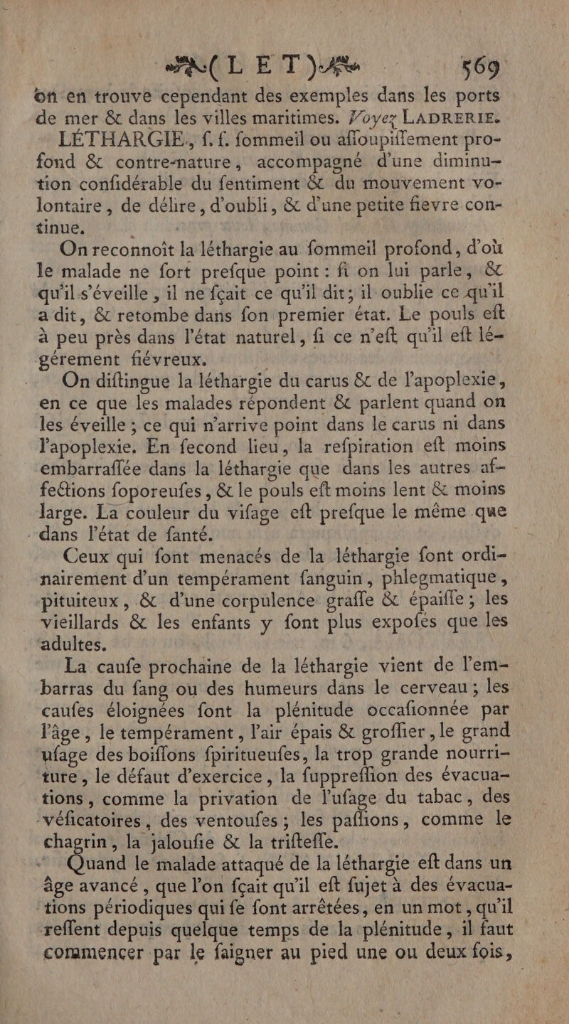 on en trouve cependant des exemples dans les ports de mer &amp; dans les villes maritimes. f’oye? LADRERIE. LÉTHARGIE, f f. fommeil ou afoupiffement pro- fond &amp; contre-nature, accompagné d’une diminu- tion confidérable du fentiment &amp; du mouvement vo- lontaire , de délire, d’oubli, &amp; d’une petite fievre con- tinue, On reconnoit la léthargie au fommeiïl profond, d'où le malade ne fort prefque point : fi on lui parle, &amp; qu'ils’éveille , il ne fçait ce qu'il dit; il oublie ce qu'il a dit, &amp; retombe dans fon premier état. Le pouls eft à peu près dans l'état naturel, fi ce n'eft qu'il eft Lé- gérement fiévreux. On diftingue la léthargie du carus &amp; de lapoplexie, en ce que les malades répondent &amp; parlent quand on les éveille ; ce qui n’arrive point dans le carus ni dans Papoplexie. En fecond lieu, la refpiration eft moins embarraflée dans la léthargie que dans les autres af- feétions foporeufes , &amp; le pouls eft moins lent &amp; moins large. La couleur du vifage eft prefque le même que - dans l’état de fanté. | Ceux qui font menacés de la léthargie font ordi- nairement d’un tempérament fanguin, phlegmatique, pituiteux, &amp; d’une corpulence grafle &amp; épaifle ; les vieillards &amp; les enfants y font plus expofés que les ‘adultes. | La caufe prochaine de la léthargie vient de l’em- barras du fang ou des humeurs dans le cerveau; les caufes éloignées font la plénitude occafionnée par l'âge , le tempérament, l'air épais &amp; groflier , le grand ufage des boiflons fpiritueufes, la trop grande nourri- ture , le défaut d'exercice , la fuppreflion des évacua- tions , comme la privation de lufage du tabac, des ‘véficatoires, des ventoufes ; les paflions, comme le chagrin, la jaloufie &amp; la triftefe. Gui le malade attaqué de la léthargie eft dans un âge avancé , que l’on fçait qu'il eft fujet à des évacua- ‘tions périodiques qui fe font arrêtées, en un mot, qu'il reflent depuis quelque temps de la plénitude, il faut coramencer par le faigner au pied une ou deux fois,