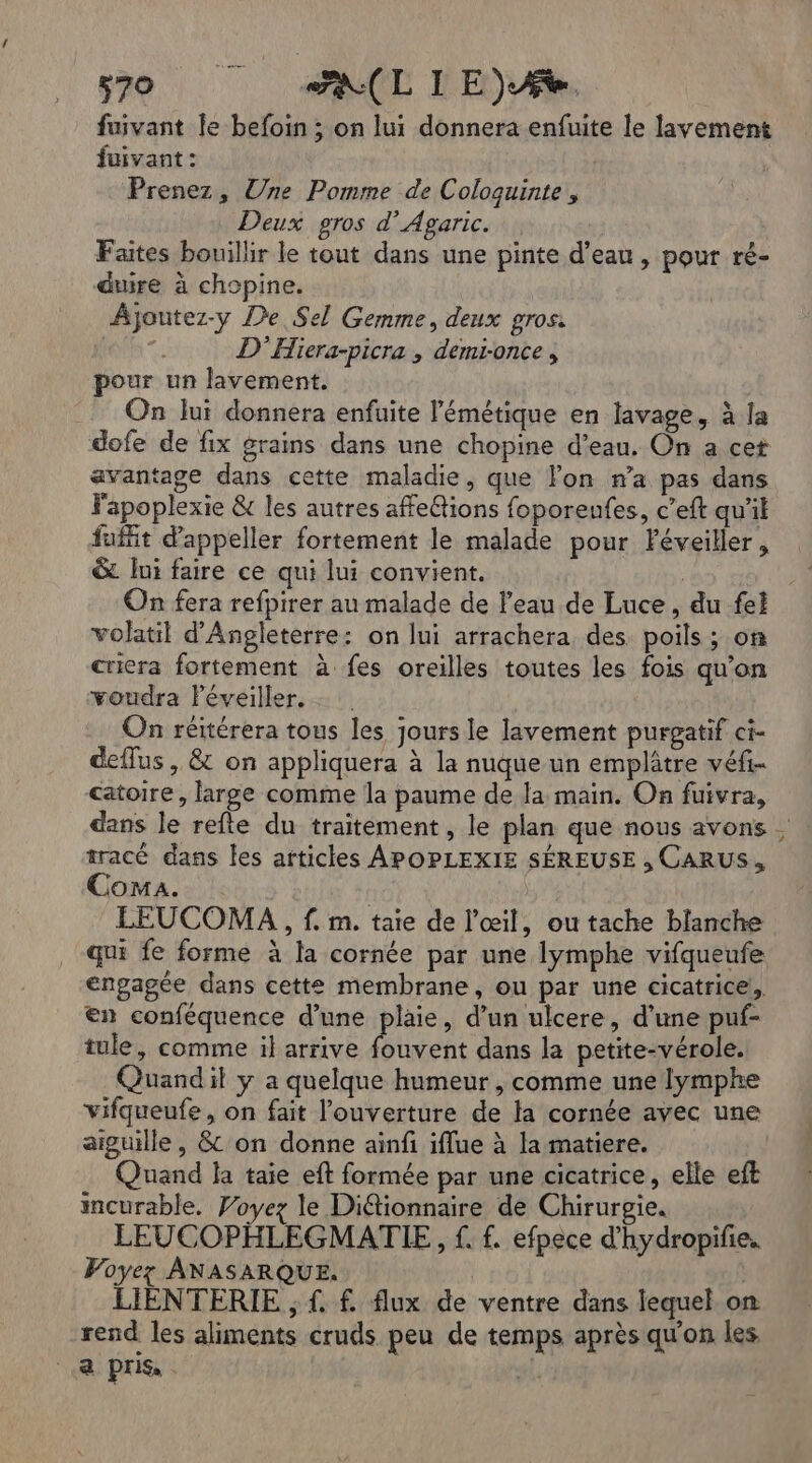 fuivant Îe befoin ; on lui donnera enfuite le layement fuivant : Prenez, Une Pomme de Coloquinte , Deux gros d’Agaric. Faites bouillir le tout dans une pinte d’eau, pour ré- duire à chopine. Ajoutez-y De Sel Gemme, deux gros: ts D'Hiera-picra ; demi-once , pour un lavement. | On lui donnera enfuite l'émétique en lavage, à la dofe de fix grains dans une chopine d’eau. On a cet avantage dans cette maladie, que lon n’a pas dans Fapoplexie &amp; les autres affe@ions foporenfes, c’eft qu'il fuit d'appeller fortement le malade pour Féveiller, &amp; lui faire ce qui lui convient. | On fera refpirer au malade de l'eau de Luce, du fel volatil d'Angleterre: on lui arrachera des. poils ; on criera fortement à fes oreilles toutes les fois qu’on voudra léveiller. On réitérera tous les jours le lavement purgatif ci- deflus , &amp; on appliquera à la nuque un emplâtre véfi- catoire, large comme la paume de Ja main. On fuivra, dans le refte du traitement, le plan que nous avons tracé dans les articles APOPLEXIE SÉREUSE , CARUS, Coma. LEUCOMA , f. m. taie de l'œil, ou tache blanche qui fe forme à la cornée par une lymphe vifqueufe engagée dans cette membrane, ou par une cicatrice, en conféquence d’une plaie, d’un ulcere, d'une puf- tule, comme il arrive fouvent dans la petite-vérole. Quandil y a quelque humeur , comme une lymphe vifqueufe, on fait l'ouverture de la cornée avec une aiguille, &amp; on donne ainfi iflue à la matiere. Quand la taie eft formée par une cicatrice, elle eft incurable. Voyez le Diétionnaire de Chirurgie. LEUCOPHLEGMATIE, f. f. efpece d'hydropifie. Voyez ANASARQUE. | LIENTERIE ; f. f flux de ventre dans lequel on rend les aliments cruds peu de temps après qu'on les a pris | La