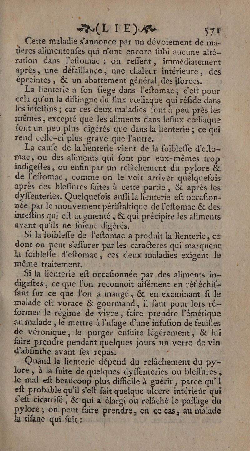 RL IE)Æe s7r . Cette maladie s’annonce par un dévoiement de ma- tieres alimenteufes qui n’ont encore fubi aucune alté- ration dans l’eftomac : on reflent, immédiatement après, une défaillance, une chaleur intérieure, des épreintes ; &amp; un abattement général des iforces. La lienterie a fon fiege dans l'eftomac; c’eft pour cela qu'on la diftingne du flux cœliaque qui réfide dans les inteflins ; car ces deux maladies font à peu près les mêmes , excepté que les aliments dans leflux cœliaque {ont un peu plus digérés que dans la lienterie ; ce qui rend celle-ci plus grave que l’autre. La caufe de la lienterie vient de la foibleffe d’efto- mac, ou des aliments qui font par eux-mêmes trop indigeftes, ou enfin par un relâchement du pylore &amp; de l'eftomac, comme on le voit arriver quelquefois après des bleffures faites à cette partie, &amp; après les dyflenteries. Quelquefois auff la lienterie eft occafon- née par le mouvement périftaltique de l’eftomac &amp; des inteftins qui eft augmenté , &amp; qui précipite les aliments avant qu'ils ne foient digérés. Si la foibleffe de l’eftomac a produit la lienterie, ce dont on peut s’affurer par les caralteres qui marquent la foiblefle d’eftomac, ces deux maladies exigent le même traitement. Si la lienterie eft occafionnée par des aliments in- digeftes, ce que l’on reconnoït aifément en réfléchif- fant fur ce que l’on a mangé, &amp; en examinant fi le malade eft vorace &amp; gourmand, il faut pour lors ré- former le régime de vivre, faire prendre l’émétique au malade , le mettre à l’ufage d’une infufion de feuilles de véronique, le purger enfuite légérement, &amp; lui faire prendre pendant quelques jours un verre de vin d'abfnthe ayant fes repas. Quand la lienterie dépend du relâchement du py- lore , à la fuite de quelques dyflenteries ou bleflures , le mal eft beaucoup plus difficile à guérir, parce qu'il eft probable qu’il s'eft fait quelque ulcere intérieür qui s'eft cicatrifé , &amp; qui a élargi ou relâché le pañlage du pylore; on peut faire prendre, en ce cas, au malade la tifane qui fuit: