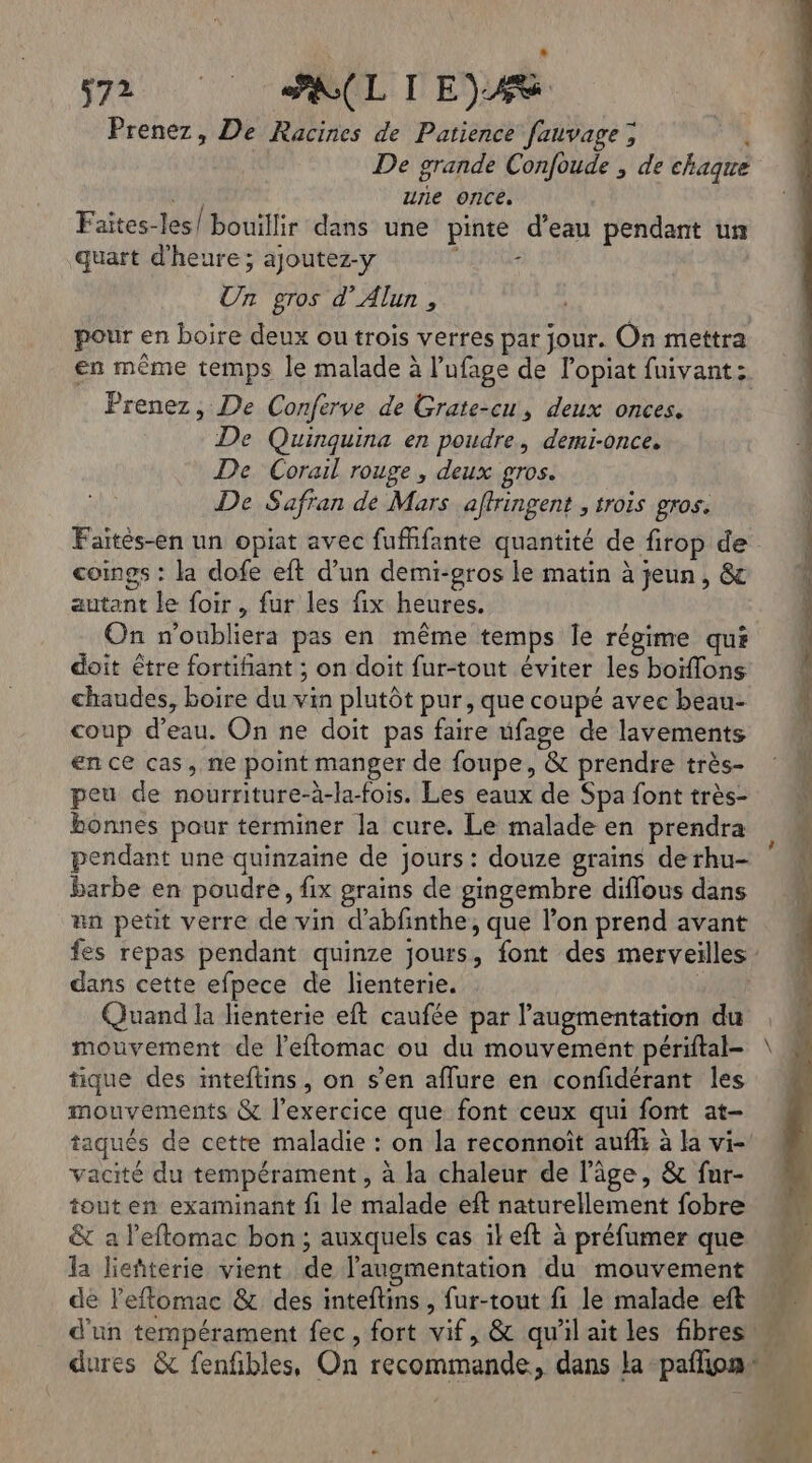 Prenez, De Racines de Patience fauvage; i De grande Confoude , de chaque une once, Faïtes-les/ bouillir dans une pinte d’eau pendant un quart d'heure; ajoutez-y D Ent Un gros d’Alun , pour en boire deux ou trois verres par jour. On mettra en même temps le malade à l’ufage de lopiat fuivant: Prenez, De Conferve de Grate-cu, deux onces. De Quinquina en poudre, demi-once. De Corail rouge , deux gros. De Safran de Mars affringent , trois gros. coings : la dofe eft d’un demi-gros le matin à jeun, &amp; autant le foir , fur les fix heures. On n'oubliera pas en même temps Îe régime qui doit être fortifant ; on doit fur-tout éviter les boïflons chaudes, boire du vin plutôt pur, que coupé avec beau- coup d’eau. On ne doit pas faire ufage de lavements en ce cas, ne point manger de foupe, &amp; prendre très- peu de nourriture-à-la-fois. Les eaux de Spa font très- bonnes pour terminer la cure. Le malade en prendra pendant une quinzaine de jours : douze grains de rhu- barbe en poudre, fix grains de gingembre diflous dans an petit verre de vin d’abfinthe, que l’on prend avant dans cette efpece de lienterie. Quand la lienterie eft caufée par l'augmentation du mouvement de l’eftomac ou du mouvement périftal- tique des inteftins, on s’en aflure en confidérant les mouvements &amp; l'exercice que font ceux qui font at- taqués de cette maladie : on la reconnoït auffs à la vi- vacité du tempérament, à la chaleur de l’âge, &amp; fur- tout en examinant fi le malade eft naturellement fobre &amp; a l'eftomac bon; auxquels cas ikeft à préfumer que la lieñterie vient de l'augmentation du mouvement de l'eflomac &amp; des inteftins , fur-tout fi le malade eft on SES Conte LE ee PE ges ri