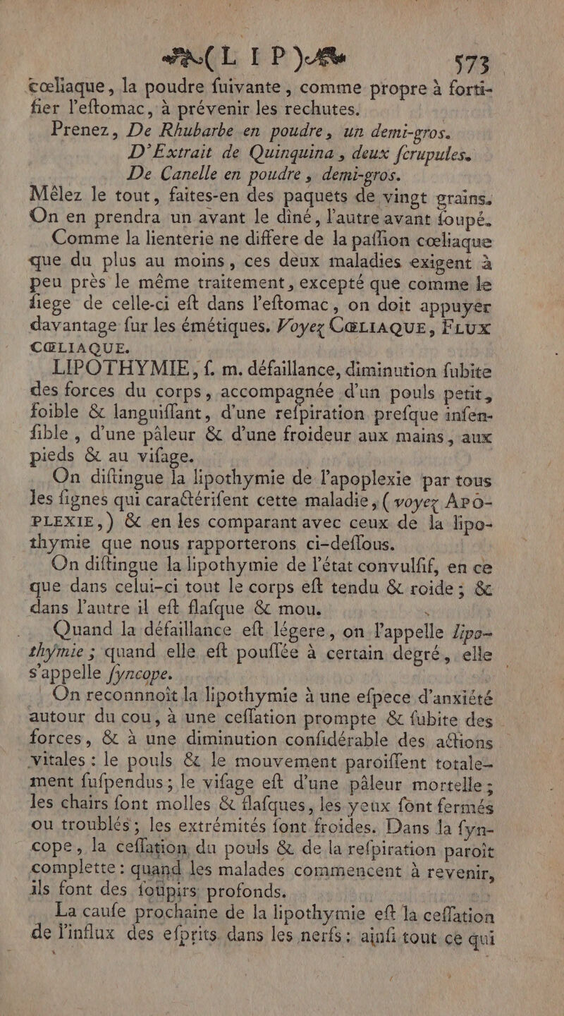 cœliaque, la poudre fuivante , comme propre à forti- fier l’eftomac, à prévenir les rechutes. | Prenez, De Rhubarbe en poudre, un demi-gros. D'Extrait de Quinquina, deux fcrupules. De Canelle en poudre, demi-gros. Mêlez le tout, faites-en des paquets de vingt grains. On en prendra un avant le diné, l'autre avant foupé. Comme la lienterie ne differe de la paffion cœliaque que du plus au moins, ces deux maladies exigent à peu près le même traitement, excepté que comme le liège de celle-ci eft dans l'eftomac, on doit appuyer davantage fur les émétiques, Voyez CŒLIAQUE, FLux CŒLIAQUE. LIPOTHYMIE, f£. m. défaillance, diminution fubite des forces du corps, accompagnée d’un pouls petit, foible &amp; languiflant, d’une refpiration prefque infen- fible , d’une pâleur &amp; d’une froideur aux mains, aux pieds &amp; au vifage. On diftingue la lipothymie de l’apoplexie par tous Jes fignes qui caraétérifent cette maladie; ( voyez Aro- PLEXIE,) &amp; en les comparant avec ceux de la lipo- thymie que nous rapporterons ci-deflous. On diftingue la lipothymie de l’état convulfif, en ce que dans celui-ci tout le corps eft tendu &amp; roide; &amp; dans l'autre il eft flafque &amp; mou. . Quand la défaillance eft légere, on l'appelle lipo- thymie ; quand elle eft pouflée à certain degré, elle s'appelle /yncope. | .: On reconnnoït la lipothymie à une efpece d’anxiété autour du cou, à une ceflation prompte &amp; fubite des forces, &amp; à une diminution confidérable des afions Vitales : le pouls &amp; le mouvement paroiffent totale ment fufpendus ; le vifage eft d’une pâleur mortelle ; les chairs font molles &amp; flafques, les yeux font fermés ou troublés ; les extrémités font froides. Dans Îa fyn- cope, la ceflation du pouls &amp; de la refpiration paroît complette : quand les malades commencent à revenir, ils font des foüpirs profonds. La caufe prochaine de la lipothymie eft la ceffatio de l'influx des efprits dans les nerfs: ainfi tout ce qui