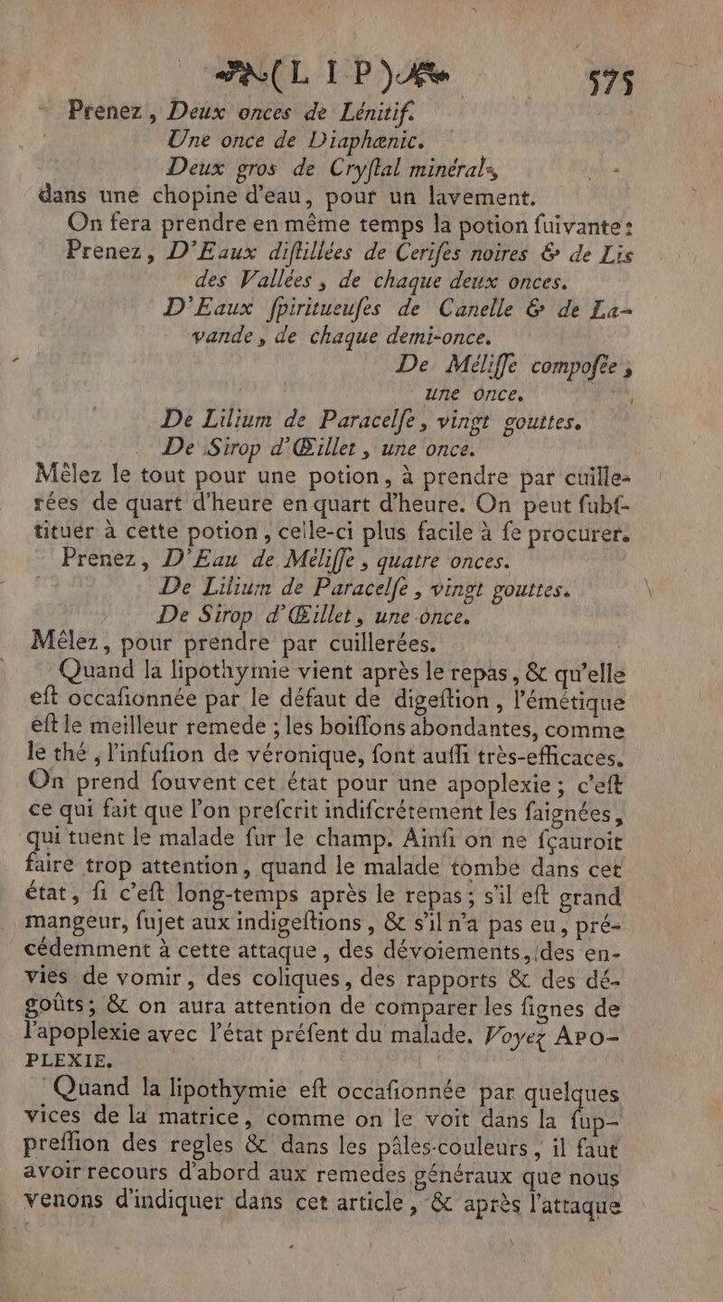 RL IP) 575$ Prenez , Deux onces de Lénitif. Une once de Diaphænic. Deux gros de Cryftal minérale, Eva dans une chopine d’eau, pour un lavement. On fera prendre en même temps la potion fuivante: Prenez, D'’Eaux diflillées de Cerifes noires &amp; de Lis des Vallées, de chaque deux onces. D'Eaux fpiritueufes de Canelle &amp; de La- vande, de chaque demi-once. De Méliffe compofee , | une Once. | De Lilium de Paracelfe, vingt gouttes. De Sirop d’Œillet , une once. Mèlez le tout pour une potion, à prendre par cuille- rées de quart d'heure en quart d'heure. On peut fubf- tituér à cette potion, ceile-ci plus facile à fe procurer. Prenez, D'Eau de Méliffe , quatre onces. De Lilium de Paracelfe, vingt gouttes. De Sirop d’'Œxllet, une once. Mélez, pour prendre par cuillerées. | Quand la lipothymie vient après le repas, &amp; qu’elle eft occafñonnée par le défaut de digeftion, Pémétique eft le meilleur remede ; les boiflons abondantes, comme le thé ; linfufñion de véronique, font aufli très-efficaces. On prend fouvent cet état pour une apoplexie ; c'eft ce qui fait que lon prefcrit indifcrétement les faignées, qui tuent le malade fur le champ. Aïnfi on ne fçauroit faire trop attention, quand le malade tombe dans cet état, fi c’eft long-temps après le repas; s'il eft grand mangeur, fujet aux indigeftions , &amp; s'il na pas eu, pré- cédemment à cette attaque, des dévoiements, des en- vies de vomir, des coliques, des rapports &amp; des dé- goûts, &amp; on aura attention de comparer les fignes de l'apoplexie avec l’état préfent du malade. Voyez Apo- PLEXIE, Quand la lipothymie eft occafionnée par quelques vices de la matrice, comme on le voit dans la fup- preflion des regles &amp; dans les pâles-couleurs , il faut avoir recours d'abord aux remedes généraux que nous venons d'indiquer dans cet article, &amp; après l'attaque