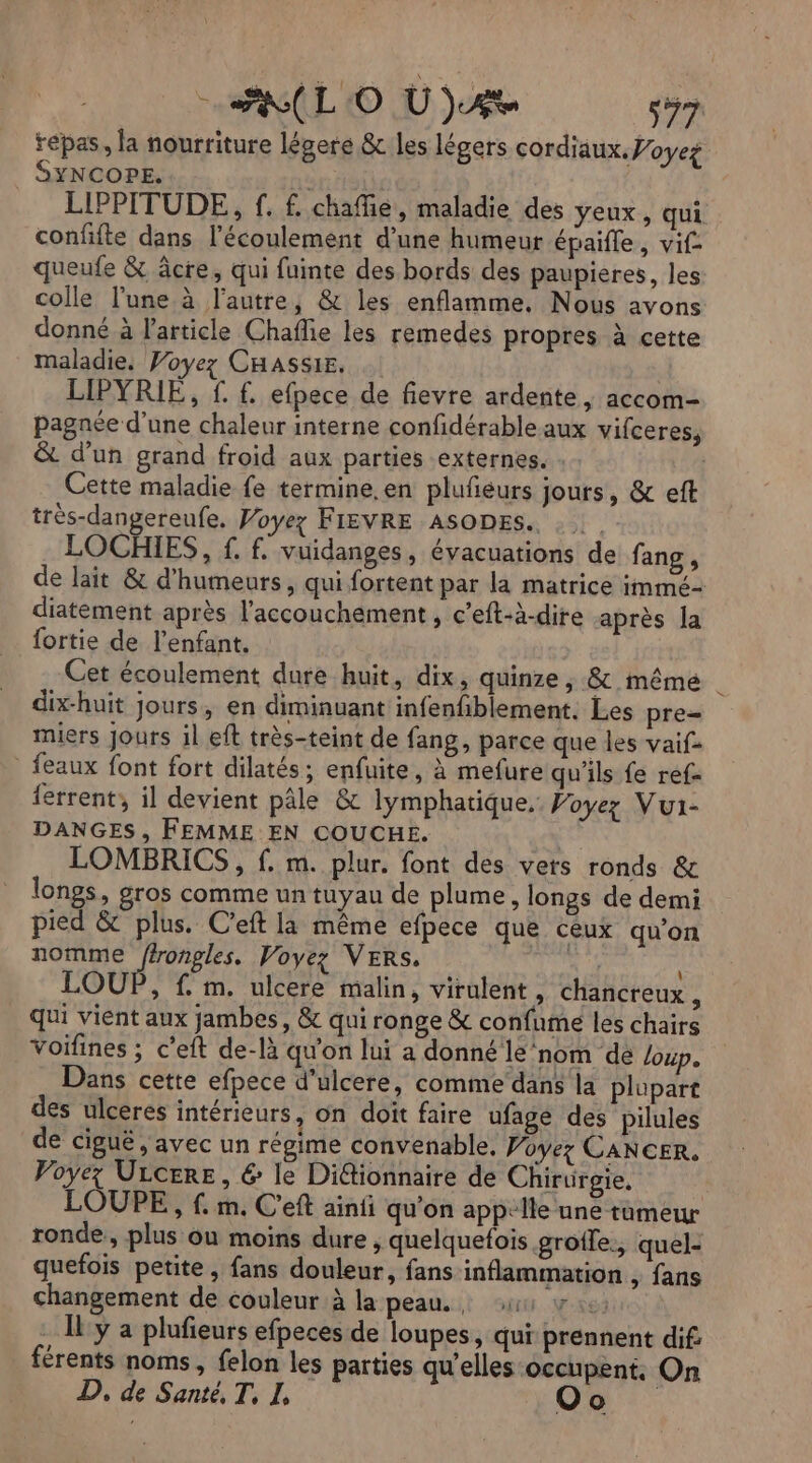 repas, la nourriture légere &amp; les légers cordiaux. Voyet SYNCOPE. LIPPITUDE, f. f. chafñie, maladie des yeux, qui confifte dans l’écoulement d’une humeur épaifle, vif queufe &amp; âcre, qui fuinte des bords des paupieres, les colle l’une à l'autre, &amp; les enflamme, Nous avons donné à l’article Chafie les remedes propres à cette maladie, Voyez CHASSIE. LIPYRIE, f. £ efpece de fievre ardente , accom- pagnée d’une chaleur interne confidérable aux vifceres, &amp; d’un grand froid aux parties externes. Cette maladie fe termine. en plufñeurs jours, &amp; eft très-dangereufe. Woyez FIEVRE ASODES. . LOCBIES, f. f. vuidanges, évacuations de fang , de lait &amp; d'humeurs, qui fortent par la matrice immc- diatement après l'accouchement , c’eft-à-dire après Ja {ortie de l'enfant. Cet écoulement dure huit, dix, quinze , &amp; même | dix-huit jours, en diminuant infenfblement. Les pre= miers jours il eft très-teint de fang, parce que les vaif _ feaux font fort dilatés; enfuite, à mefure qu'ils fe ref- {errent; il devient pâle &amp; lymphatique. Voyez Vui- DANGES, FEMME EN COUCHE. LOMBRICS , f. m. plur. font des vers ronds &amp; longs, gros comme un tuyau de plume, longs de demi pied &amp; plus. C'eft la même efpece que ceux qu’on nomme ffrongles. Voyez VERS. v'L LOUP, f. m. ulcere malin, virulent, chancreux : qui vient aux jambes, &amp; qui ronge &amp; confume les chairs voifines ; cet de-là qu'on lui a donné le ‘nom de loup. Dans cette efpece d’ulcere, comme’ dans la plupart des ulceres intérieurs, on doit faire ufage des pilules de ciguë, avec un régime convenable, Voyez CANCER, Voyez Urcere, &amp; le DiGtionnaire de Chirurgie, | LOUPE, f. m. C'eft ainii qu'on appelle une tumeur ronde, plus ou moins dure , quelquefois grotle., quel- quefois petite , fans douleur, fans inflammation , fans changement de couleur à la peau. ii v 12: . Il y a plufieurs efpeces de loupes, qui prennent dif: férents noms, felon les parties qu'elles occupent. On D, de Santé, T, I, Oo