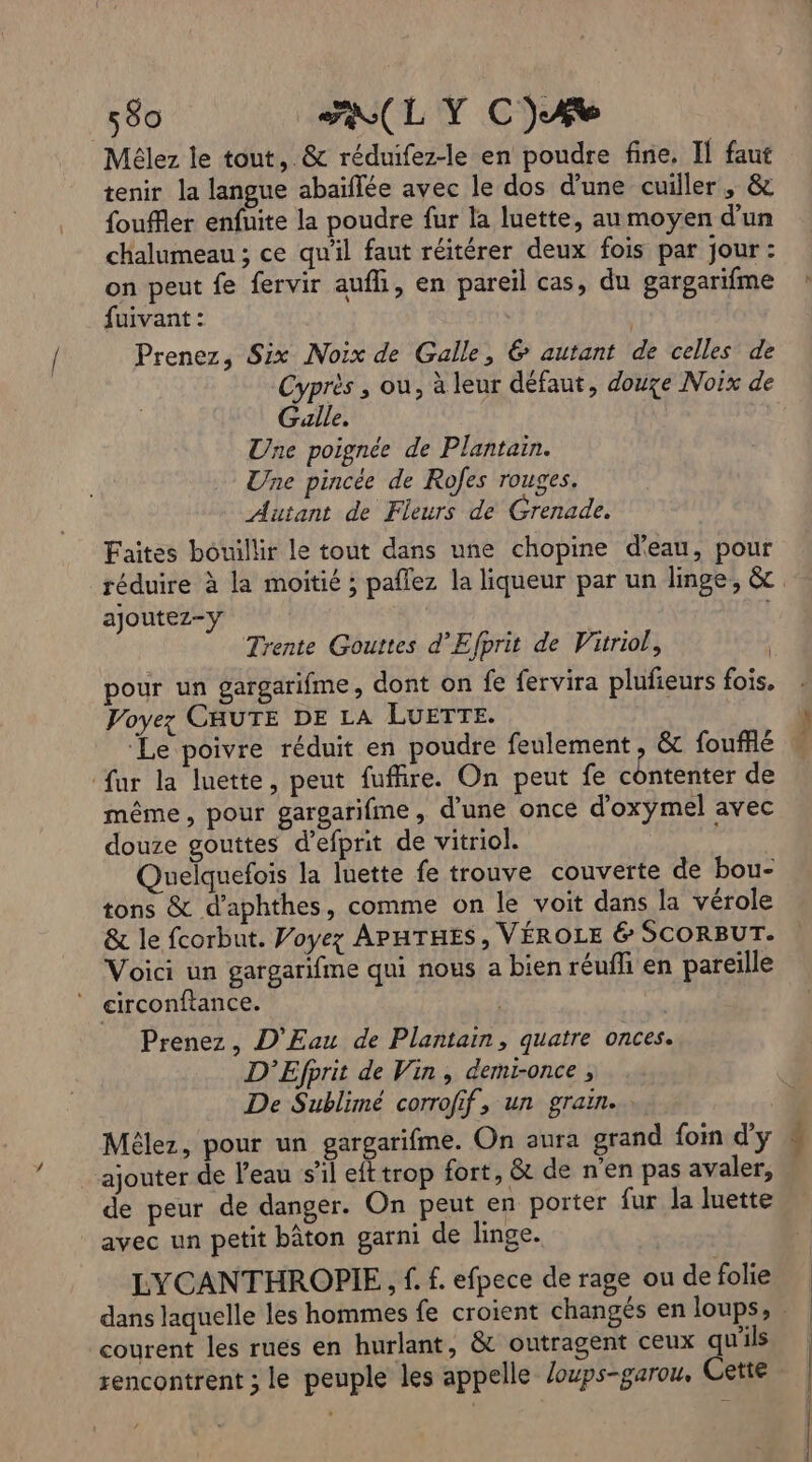 Mélez le tout, &amp; réduifez-le en poudre fine, Il faut tenir la langue abaïflée avec le dos d'une cuiller , &amp; fouffler enfuite la poudre fur la luette, au moyen d’un chalumeau ; ce qu'il faut réitérer deux fois par jour : on peut fe fervir aufhi, en pareil cas, du gargarifme fuivant : Prenez, Six Noix de Galle, &amp; autant de celles de Cyprès , ou, à leur défaut, douxe Noix de Galle. Une poignée de Plantain. Une pincée de Rofes rouges. Autant de Fleurs de Grenade. Faites bouillir le tout dans une chopine d'eau, pour ajoutez-y Trente Gouttes d'Efprit de Vitriol, | pour un gargarifme, dont on fe fervira plufieurs fois, Voyez CHUTE DE LA LUETTE. fur la luette, peut fuffire. On peut fe contenter de même, pour gargarifme, d’une once d'oxymel avec douze gouttes d’efprit de vitriol. Quelquefois la luette fe trouve couverte de bou- tons &amp; d'aphthes, comme on le voit dans la vérole Voici un gargarifme qui nous a bien réufhi en pareille ” circonftance. | Prenez, D'Eau de Plantain, quatre onces. D'Efprit de Vin, demtonce ; De Sublimé corrofif, un grain. Mélez, pour un gargarifme. On aura grand foin d'y ajouter de l’eau s'il eft trop fort, &amp; de n'en pas avaler, de peur de danger. On peut en porter fur la luette avec un petit bâton garni de linge. LYCANTHROPIE, f. f. efpece de rage ou de folie courent les rues en hurlant, &amp; outragent ceux qu'ils