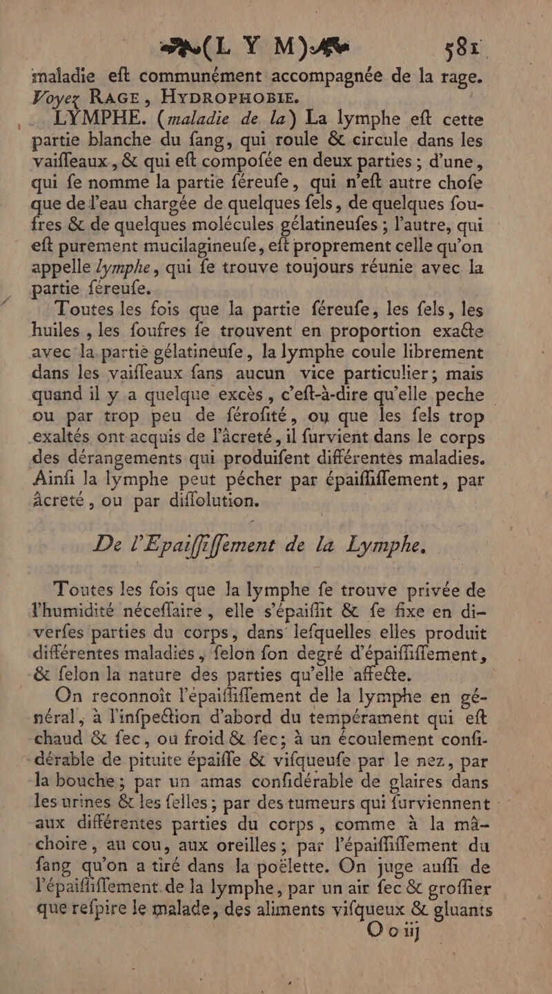 PL Y MA 587 maladie eft communément accompagnée de la rage. Voyez RAGE, HYDROPHOBIE. LYMPHE. (raladie de la) La lymphe eft cette partie blanche du fang, qui roule &amp; circule dans les vaifleaux , &amp; qui eft compofée en deux parties ; d’une, qui fe nomme la partie féreufe, qui n’eft autre chofe que de l’eau chargée de quelques fels, de quelques fou- fres &amp; de quelques molécules gélatineufes ; l’autre, qui eft purement mucilagineufe, eft proprement celle qu’on appelle /ymphe, qui fe trouve toujours réunie avec la partie fereufe. Toutes les fois que la partie féreufe, les fels, les huiles , les foufres fe trouvent en proportion exaéte avec la. partie gélatineufe, la lymphe coule librement dans les vaifleaux fans aucun vice particulier; mais quand il y a quelque excès, c’eft-à-dire qu’elle peche ou par trop peu de férofité, ou que les fels trop exaltés ont acquis de läcreté, il furvient dans le corps des dérangements qui produifent différentes maladies. Ainf la lymphe peut pécher par épaiflflement, par âcreté, ou par difiolution. | De l'Epaiffiffement de la Lymphe. Toutes les fois que la lymphe fe trouve privée de l'humidité néceffaire , elle s’épaifit &amp; fe fixe en di- verfes parties du corps, dans lefquelles elles produit différentes maladies , felon fon degré d’épaiffifflement, &amp; felon la nature des parties qu’elle affeéte, __ On reconnoît l’épaifliffement de la lymphe en gé- néral , à l'infpeétion d’abord du tempérament qui eft chaud &amp; fec, ou froid &amp; fec; à un écoulement confi- -dérable de pituite épaifle &amp; vifqueufe par le nez, par la bouche; par un amas confidérable de glaires dans les urines &amp; les felles ; par des tumeurs qui furviennent aux différentes parties du corps, comme à la mà- choire , au cou, aux oreilles; par lépaififfement du fang qu'on a tiré dans la poëlette. On juge auffi de l'épaififlement.de la Iymphe, par un air fec &amp; groffier que refpire le malade, des aliments vifqueux &amp; gluants o ii]
