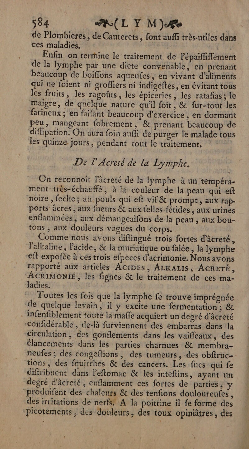 de Plombieres, de Cauterets, font auffi très-utiles dans ces maladies. | Enfin on termine le traitement de lépaiffiflement de la lymphe par une dieté convenable, en prenant beaucoup de boiflons aqueufes, en vivant d'aliments qui ne foient ni groffers ni indigeftes, en évitant tous les fruits, les ragoûts , les épiceries, les ratafias; le maigre, de quelque nature qu'il foit, & fur-tout les farineux ; en faifant beaucoup d'exercice , en dormant peu, mangeant fobrement, & prenant beaucoup de diffipation. On aura foin auffi de purger le malade tous les quinze jours, pendant tout le traitement. | De l’Acretè de la Lymphe. On reconnoit l’âcreté de la lymphe à un tempéra- ment très-échanffé, à la couleur de la peau qui eft noire , feche ; au, pouls qui eft vif & prompt, aux rap- ports âcres , aux fueurs & aux felles fétides , aux urines enflammées , aux démangeaifons de la peau , aux bou- tons , aux douleurs vagues du corps. Comme nous avons diftingué trois fortes d’âcreté, Palkaline, Pacide, & la muriatique ou falée , la lymphe eft expofée à ces trois efpeces d’acrimonie. Nous avons rapporté aux articles ACIDES, ALKALIS, ACRETÉ, ACRIMONIE, les fignes & le traitement de ces ma- ladies. | Toutes les fois que la lymphe fé trouve imprégnée de quelque levain, il y excite une fermentation; & . infenfiblement toute la mafle acquiert un degré d’âcreté ‘Confidérable, de-là furviennent des embarras dans la Circulation, des gonflements dans les vaifleaux, des élancements dans les parties charnues & membra- neufes ; des congeftions, des tumeurs, des obftruc- tions, des fquirrhes & des cancers. Les fucs qui fe diftribuent dans l’éftomac & les inteflins, ayant un degré d'âcreté, enflamment ces fortes de parties, y “produifent des chaleurs & des tenfions douloureufes , des irritations de nerfs! A la poitrine il fe formé des ‘Picotements, des douleurs, des toux opiniâtres, des