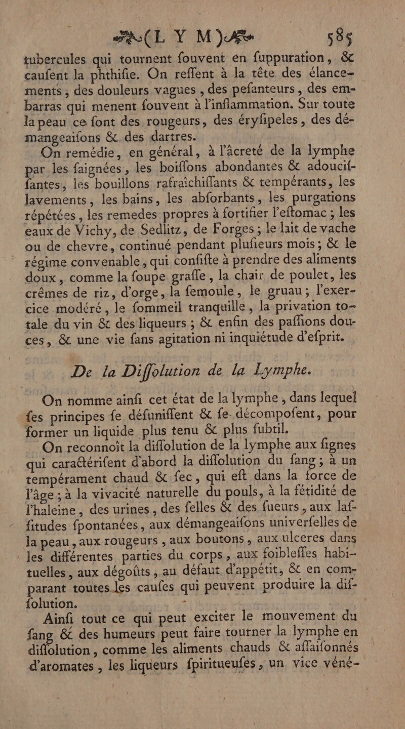 tubercules qui tournent fouvent én fuppuration, &c caufent la phthifie. On reflent à la tête des élance- ments ; des douleurs vagues , des pefanteurs, des em- barras qui menent fouvent à l'inflammation. Sur toute la peau ce font des rougeurs, des éryhipeles , des dé- mangeaifons &c. des dartres. | On remédie, en général, à l’âcreté de la lymphe par les faignées, les boiffons abondantes & adoucif- fantes, les bouillons rafraichiffants & tempérants, les lavements, les bains, les abforbants, les puroations répétées , les remedes propres à fortifier l’eftomac ; les eaux de Vichy, de Sedlitz, de Forges ; le lait de vache ou de chevre, continué pendant plufieurs moïs ; & le régime convenable , qui confifte à prendre des aliments doux , comme la foupe grafle, la chair de poulet, les crêmes de riz, d'orge, la femoule, le gruau; l’exer- cice modéré, le fommeil tranquille, la privation to- tale du vin &c des liqueurs ; & enfin des paflions dou- ces, & une vie fans agitation ni inquiétude d’efprit. De la Diffolution de la Lymphe. On nomme ainfi cet état de la lymphe , dans lequel fes principes fe défuniffent & fe. décompoñfent, pour former un liquide plus tenu & plus fubtil. On reconnoit la diflolution de la lymphe aux fignes qui cara@térifent d'abord la diflolution du fang ; à un tempérament chaud & fec, qui eft dans la force de l'âge ; à la vivacité naturelle du pouls, à la fétidité de l'haleine, des urines, des felles & des fueurs , aux laf- fitudes fpontanées, aux démangeaïfons univerfelles de Ja peau, aux rougeurs , aux boutons, aux ulceres dans les différentes parties du corps, aux foibleffes habi- tuelles , aux dégoûts , au défaut d’appétit, 8 en com- parant toutes les caufes qui peuvent produire la dif- folution. s | Ainfi tout ce qui peut exciter le mouvement du fang & des humeurs peut faire tourner la lymphe en dilution , comme les aliments chauds &t aflaifonnés d’aromates , les liqueurs fpiritueufes , un, vice véné-
