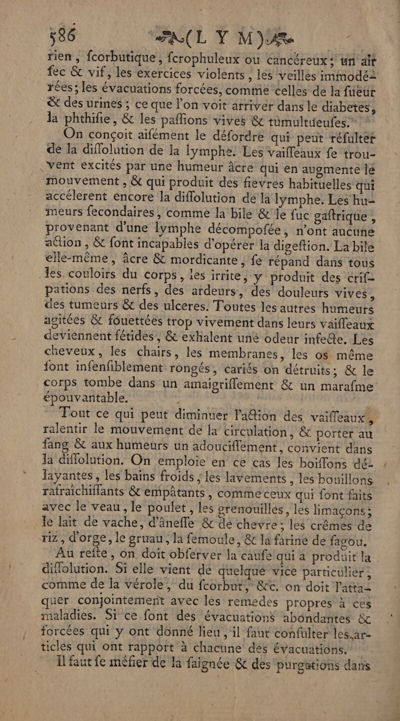 rien , fcorbutique, fcrophuleux ou cancéreux : un ait fec &amp; vif, les exercices violents , les veilles immodé2 réés ; les évacuations forcées, comme celles de la füeur &amp; des urines ; ce que l’on voit arriver dans le diabetes, la phthifie, &amp; les pafions vives &amp; tumultieufes.” On conçoit aifément le défordre qui peut réfulter de la diflolution de la lÿymphe: Les vaifleaux fe trou- vent excités par une humeur âcre qui en augmente le mouvement , &amp; qui produit des fievres habituelles qui accélerent encore la diflolution de la lymphe. Les hu- meurs fecondaires, comme la bile &amp;' Je fuc gaftrique , provenant d’une lymphe décompofée, n’ont aucune ation , &amp; font incapables d'opérer la digeftion, La bile elle-même, âcre &amp; mordicante , fe répand dans tous les couloirs du corps, les irrite, y produit des crif- pations des nerfs, des ardeurs, des douleurs vives, des tumeurs &amp; des ulceres. Toutes les autres humeurs agitées &amp; fôuettées trop vivement dans leurs vaifleaux deviennent fétides, &amp; exhalent uné odeur infe@e. Les cheveux, les chairs, les membranes, les os même {ont infenfiblement rongés, cariés on détruits, &amp; le corps tombe dans un amaigrifflement &amp; un marafme épouvantable. | Fout ce qui peut diminuer l'afion des vaifleaux’, ralentir le mouvement de la circulation, &amp; porter au fang &amp; aux humeurs un adouciflement, convient dans la diffolution. On emploie en ce cas les boiflons déz Jayantes, les bains froids ; les lavements , les bouillons rafraichiflants &amp; empâtants, comme ceux qui font faits avec le veau, le poulet, les grenouilles, les limaçons: le laït de vache, d’âneffe &amp; de chevre: les crêmes de riz, d'orge, le gruau , la femoule, &amp; la farine de fagou. Au reîfte, on doit obferver la caufelqui a produit la diflolution. Si elle vient dé quelque vice particulier ; comme de la vérole, du fcorbut, &amp;t. on doit l'attai quer conjointement avec les remedes propres à ces maladies. Si ce font des évacuations abondantes &amp; forcées qui y ont donné lieu, il faut confulter les.ar- ticles qui ont rapport à chacune des évacuations. Îlfaut fe méfier de la faignée &amp;c des purgations dans