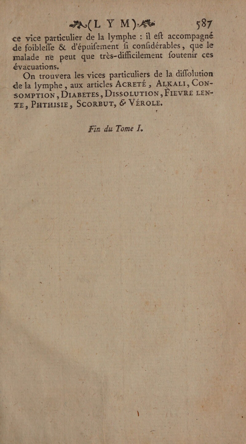 ce vice particulier de la lymphe : il eft accompagné de foibleffe & d’épuifement fi confidérables, que le malade ne peut que très-difiicilement foutenir ces évacuations. On trouvera les vices particuliers de la diflolution de la lymphe , aux articles ACRETÉ , ALKALI, CON- SOMPTION , DIABETES , DISSOLUTION , FIEVRE LEN- TE, PHTHISIE, SCORBUT, 6 VÉROLE. * Fin du Tome À,