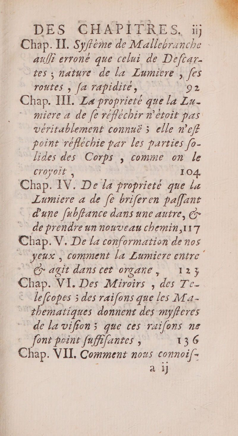 Chap. IL. Syfféme de Mallebranche auf erroné que celui de Deftar- tes y nature de la Lumicre à Jes routes ) FA Tapidiie si) ge Chap. III. La proprieté que la Lu- De a de fe réfléchir n'etoit pas véritablement connuë 5 elle n’eff point reflechie par les parties [o- lides des Corps , comme on le Croyoit , | | 104. Chap. IV. De la proprieté que la Lumiere a de [e briferen paflant d'une [ubflance dans une autre, &amp; de prendre un nouveau chemin ,117 Chap. V. De la conformation di ñn0S Jeux, comment la Lumiere entre‘ x agit dans cet OYTANE , 123 Cha. VI. Des Miroirs , des Te- - Jefcopes 5 des raifons que les Ma- _ thematiques donnent des myfferes de la vifions que ces raifons ne font point fuffifantes , 136 CR VIL Comment nous connoif- a