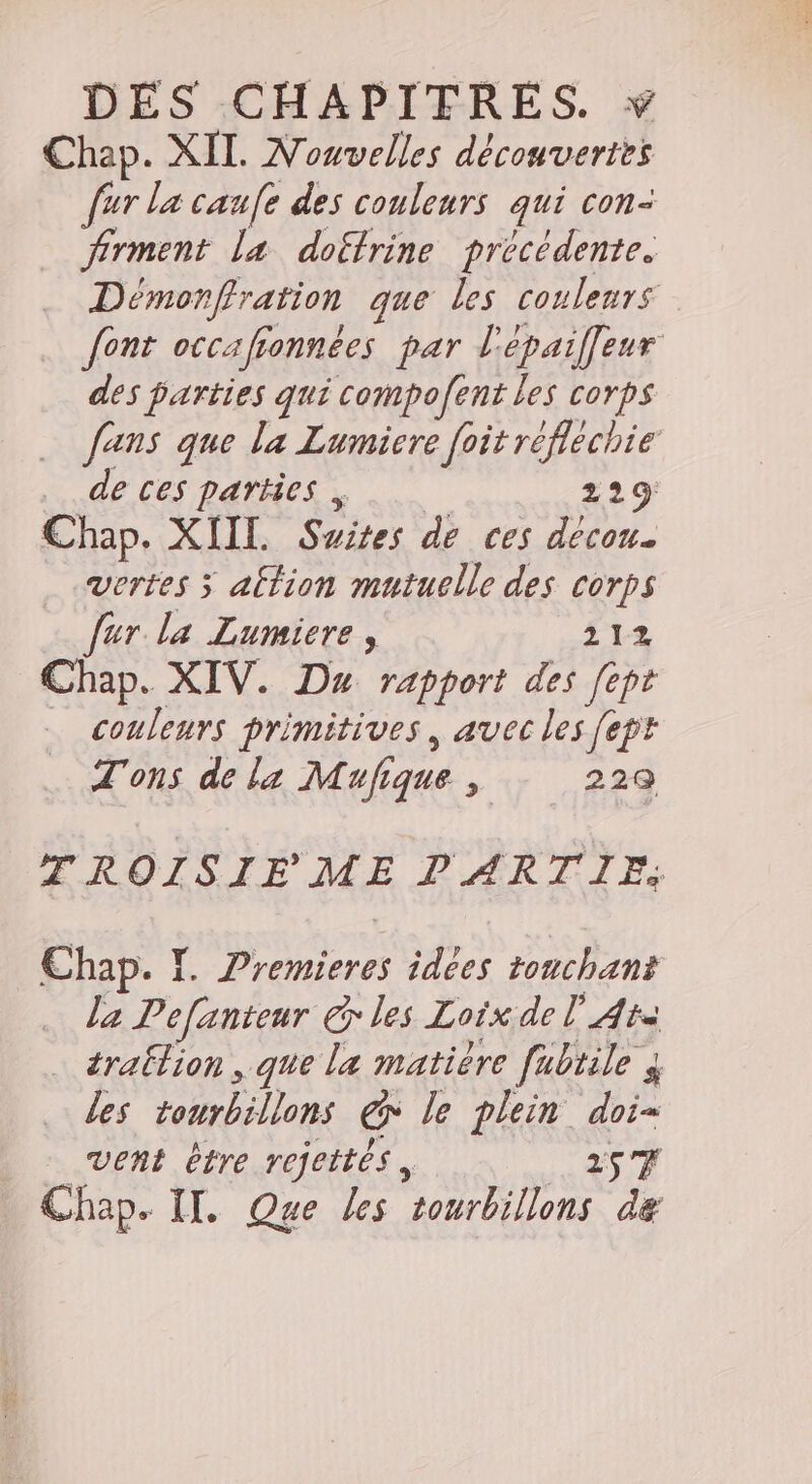 Chap. XII. Nouvelles découvertes fur la caufe des couleurs qui con- des parties qui compofent les corps de ces parties . 229: Chap. XIIL. Suites de ces décon. Vertes ÿ altion mutuelle des corps fur la Lumicre, Ê12 Chap. XIV. Dax rapport des [ept couleurs primitives, avec les fept T'ons de la Mufique Û 22Q la Pefanteur € les Loix de l’'Ata … ératlion , que la matière fabtile 3 les tourbillons &amp; le plein doi- vent être refettés, 25 F Chap. IX. Que les tourbillons le Le ee