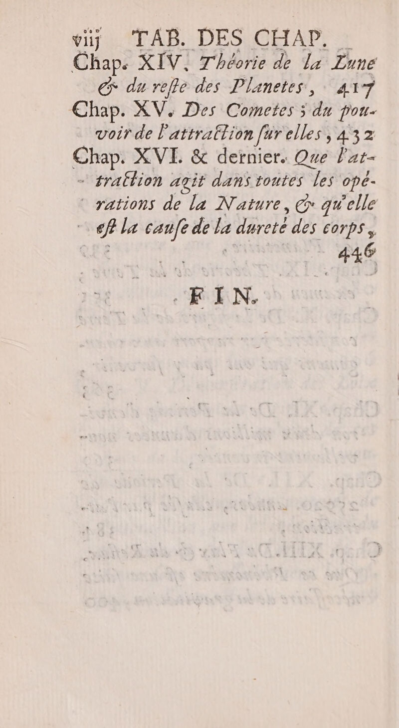 viÿ TAB. DES CHAP,. … Chap. XIV, Théorie de la Lune € du refle des Planetes, 417 Chap. XV. Des Cometes ÿ du pou- voir de l’attratlion [ur elles, 432 Chap. XVI. &amp; dernier. Que l'ar- - traËlion agit dans toutes les ope- rations de la Nature, @ qu'elle € la caufe de la dureté des corps, Re | 446 FIN