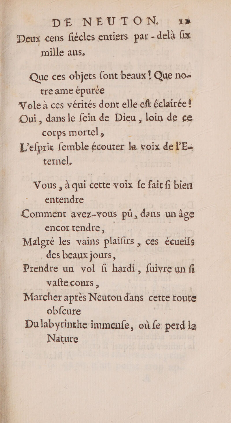 Deux cens fiécles entiers par - delà fix mille ans. Que ces objets font beaux ! Que no- tre ame épurée Yole à ces vérités dont elle eft éclairée! Qui , dans le fein de Dieu , loin de ce corps mortel , L'efprit femble écouter la voix de l'E« ternel. Vous , à qui cette voix fe fait fi bien entendre Comment avez-vous pü, dans un âge | encortendre, Malgré les vains plaifirs , ces écueils des beaux jours, Prendre un vol fi hardi, fuivre un fi valte cours , Marcher après Neuton dans cette route obfcure Du labyrinthe immenfe, où fe perd la Nature