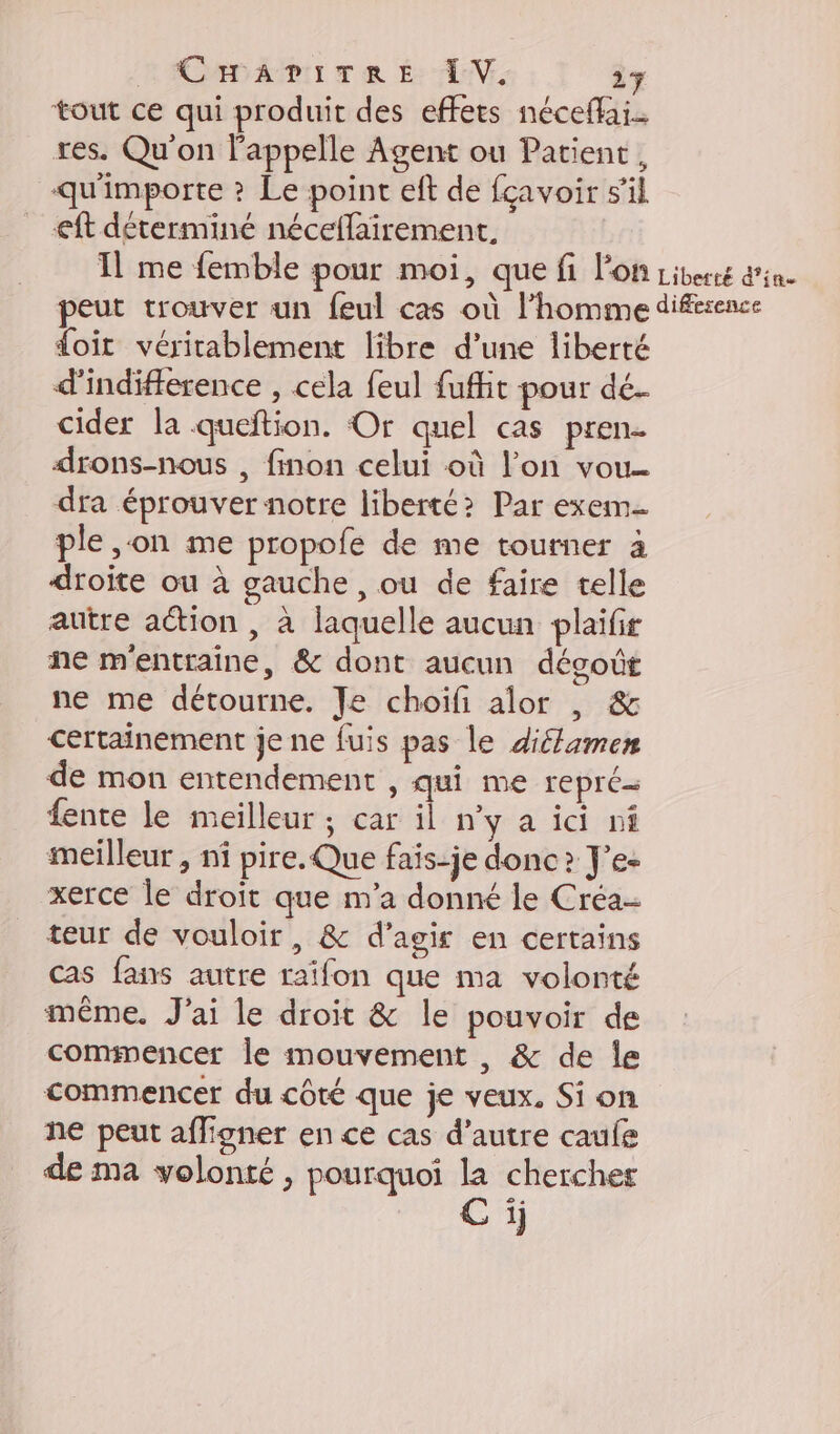 tout ce qui produit des effets néceflai. res. Qu'on l'appelle Agent ou Patient, qu'importe ? Le point eft de fcavoir s’il eft déterminé néceflairement. Il me femble pour moi, que fi l'on Liberté d'in eut trouver un feul cas où l’homme difsence doit véritablement libre d’une liberté d'indifference , cela feul fufht pour dé- cider la queftion. Or quel cas pren- drons-nous , finon celui où l’on vou dra éprouver notre liberté? Par exem- ple ,on me propofe de me tourner à droite ou à gauche , ou de faire telle autre action , à laquelle aucun plaifir ne m'entraine, &amp; dont aucun décoût ne me détourne. Je choiïfi alor |, &amp; certainement je ne fuis pas le diéamen de mon entendement , qui me repré fente le meilleur ; car il n’y a ici nf meilleur , nf pire. Que fais-je donc? J’e- xerce le droit que m'a donné le Créa- teur de vouloir, &amp; d'agir en certains cas fans autre raifon que ma volonté même. J'ai le droit &amp; le pouvoir de commencer le mouvement , &amp; de le commencer du côté que je veux. Si on ne peut afligner en ce cas d'autre caufe de ma volonté , pourquoi la chercher