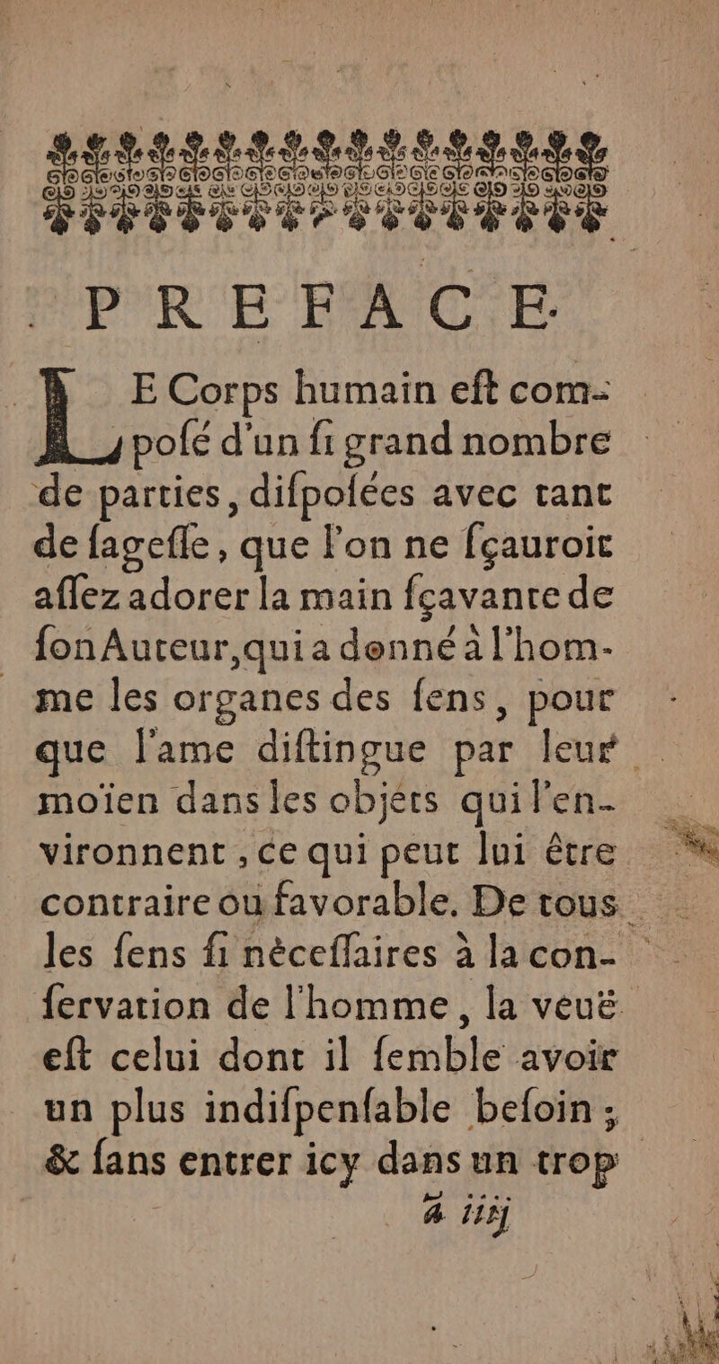 PREFACE | l'E Corps humain eft com pofé d'un fi grand nombre de parties, difpolées avec tant de fagefle, que l'on ne fçauroit Aeracorctla rain fçavanre de fon Auteur,qui a denné à l'hom- me les organes des fens, pour que l'ame diftingue par leur moïen dans les objets qui l'en- vironnent , ce qui peut Jui être contraire ou favorable, De tous Jes fens fi nèceflaires à lacon- fervation de l'homme, la veuë eft celui dont il femble avoir un plus indifpenfable befoin ; &amp; fans entrer icy dansun trop à iii