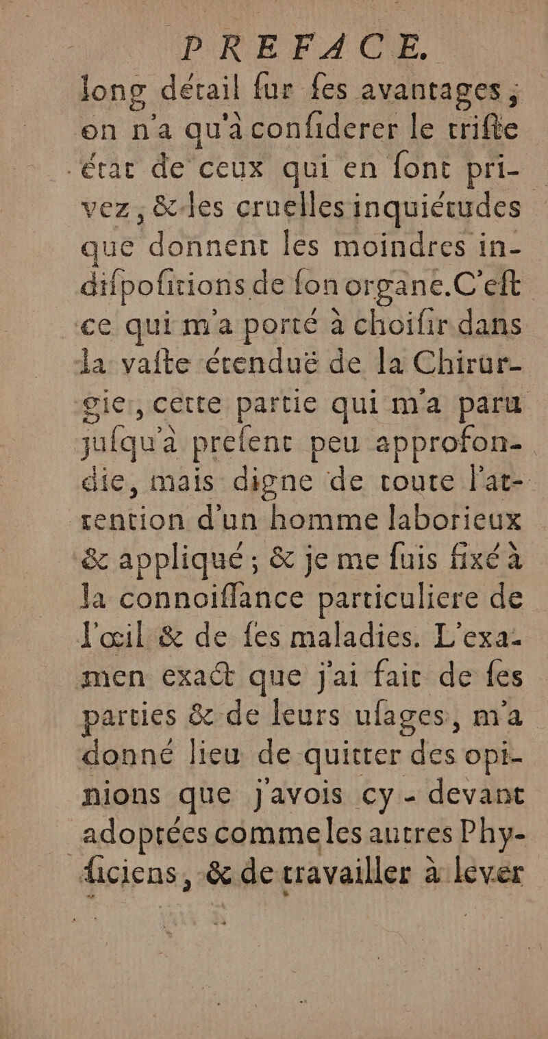 long détail fur fes avantages ; on na qu'a confiderer le crifte ‘érar de ceux qui en font pri- vez, &amp;-les cruelles inquiétudes que Rens les moindres in- difpofitions de fon organe.C'eft ce qui ma porté à choifir dans la vafte étenduë de la Chirar- gie , Cette partie qui ma paru julqu'à prelent peu approfon- die, mais digne de toute lat- rention d'un homme laborieux &amp; appliqué ; &amp; je me fuis fixé a la connoiffance particuliere de J'œil &amp; de fes maladies. L’exa- men exaét que j'ai fair de fes parties &amp; de leurs ufages, m'a donné lieu de quitrer des opi- nions que Javois cy- devant adoptées commeles autres Phy- ficicns, &amp; de cravailler à à lever