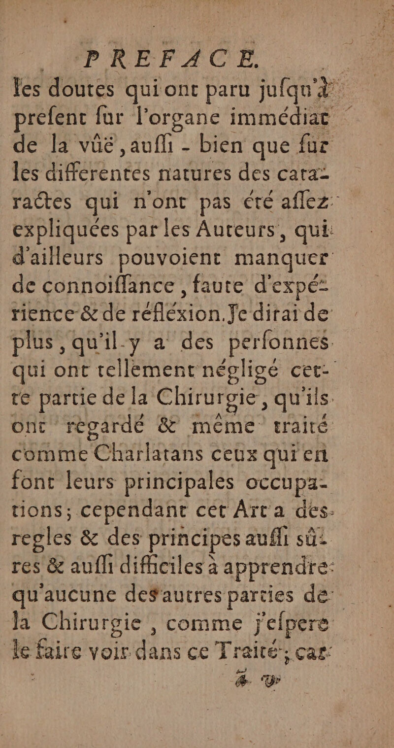 les as qui ont paru jufqu'à prefent ! far l'organe immédiat de la vûé ,auffi - bien que fuc les PE nés natures des cata: ractes qui n'ont pas été aflez expliquées par les Auteurs, qui: d'ailleurs pouvoient manquer de connoïffance , faute d'expé- rience-&amp; de réflexion. Je dirai de plus ,qu'il.y a des perfonnes. qui ont tellement négligé cet- te partie de la Chirurgie, qu'ils ont regardé &amp; méme craité comme Char latans ceux qui er font leurs principales occupa- tions; cependant cet Aït a des- regles &amp; des principes aufli sû2 res &amp; aufh difhciles à apprendre: qu'aucune defautres parties de Ja Chirurgie , comme j'elpere | le Eire yes dans ce Traité”, car: &amp;. Y