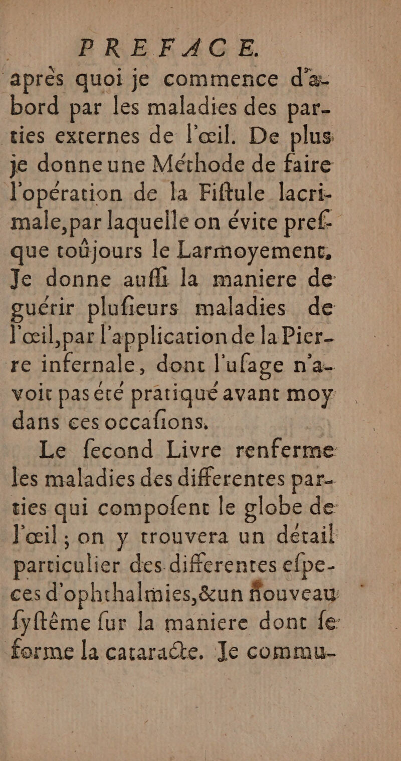 après quoi je commence d'a- bord par les maladies des par- ties externes de l'œil. De plus je donneune Méthode de faire l'opération de la Fiftule lacri- male, par laquelle on évite pref- que toùjours le Larmoyement, Je donne aufli la maniere de guérir plufieurs maladies de l'œil,par l'application de la Pier- re infernale, dont l'ufage n’a- voit pas été pratiqué avant moy dans ces occafions. Le fecond Livre renferme les maladies des differentes par- ties qui compofent le globe de l'œil ; on y trouvera un détail particulier des differentes efpe- ces d'ophthalmies,&amp;un fouveau {yftême fur la maniere dont fe forme la cataracte, Je commu-