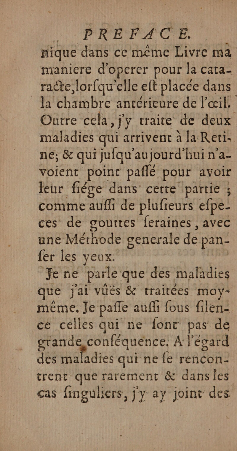 nique dans ce méme Livre ma maniere d'operer pour la cata- racte, lorfqu'elle eft placée dans la chambre antérieure de l'œil. Outre cela, j'y craire de deux maladies qui arrivent à la Reti. né; &amp; qui juiqu' aujourd’hui n’a- voient poinc pañlé pour avoir Jeur fiége dans certe partie ; comme auffi de plufieurs efpe- ces de gouttes feraines , avec une Méthode generale de pan- fer les yeux: Jene parle que des maladies ue jai vués &amp; traitées moy- méme. Je paffe auf fous filen- ce celles qui ne font pas de grande conféquence, À l'égard des oué qui ne fe rencon- trent que rarement &amp; dansles cas linguliers , jy ay joint des