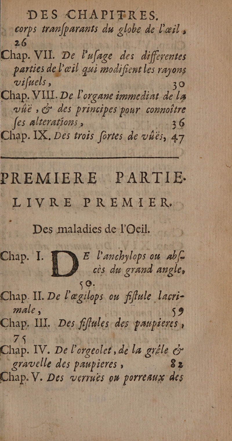 » corps PRPIRATANS du globe de l'œil s 26 Chap. VIL De l'afage des diffs rentes partie del'æil gui modifient les ee … vfuels, Chap. VIT. De l'organe immediat de Ji vhè ; € des principes pour connoitre fes alterations , Chap. IX. Des trois Jôrtes de véës, #7 PREMIERE PARTIE: L'EVERSE PR EME R, Des maladies de l'Oeil, Chap. I. D E Panchylops o4 abf= cès du g'rnd angle, Chap. IL. De te ou flule laçri- male ; s9 Wir II. Des fiflules ce PAUPÉENES à nan. IV. De lee. de la gréle gravelle des paupieres, 8x Chap. V. Des verrnës on porreaux des