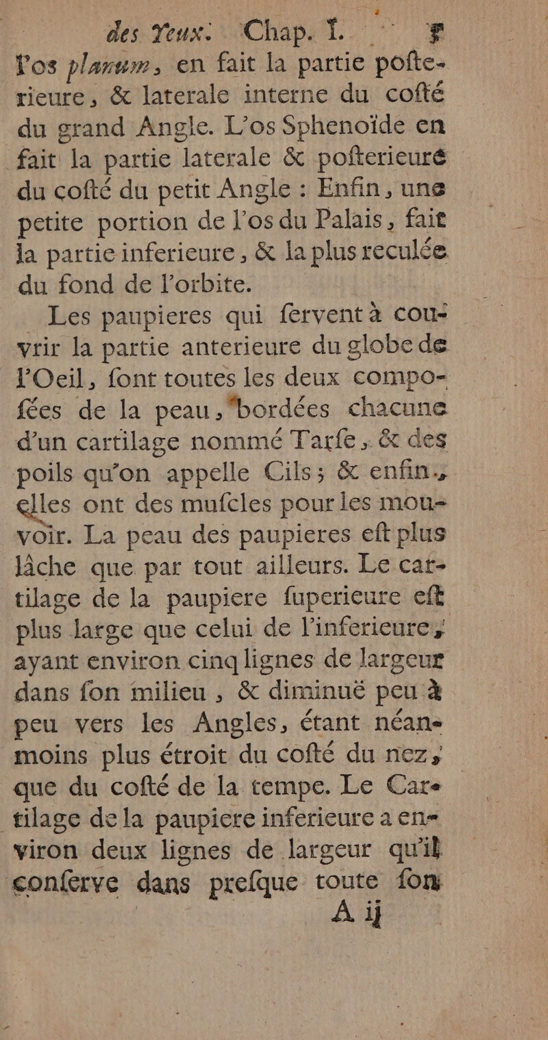 Vos plamum, en fait la partie ae rieure, &amp; laterale interne du cofté du grand Angle. L’os Sphenoïde en fait ‘Ja partie ‘laterale &amp; pofterieuré du cofté du petit Angle : Enfin, une petite portion de l'os du Palais, fait la partie inferieure, &amp; la plus reculée du fond de l'orbite. Les paupieres qui férvent à cou- vrir la partie anterieure du globe de l'Oeil, font toutes les deux compo- fées de la peau.,bordées chacune d'un cartilage nommé Tarfe ; &amp; des poils qu’on appelle Cils; &amp; enfin, les ont des mufcles pour les mou- voir. La peau des paupieres eft plus lâche que par tout ailleurs. Le cat- tilage de la paupiere fuperieure eft plus large que celui de l’inferieures ayant environ cinq lignes de largeur dans fon milieu, &amp; “diminué peu à peu vers les Angles, étant néan- moins plus étroit du cofté du nez, que du cofté de la tempe. Le Care _tilage dela paupiere inferieure a en viron deux lignes de largeur qu'il <conferve dans prefque toute fon | | À i}