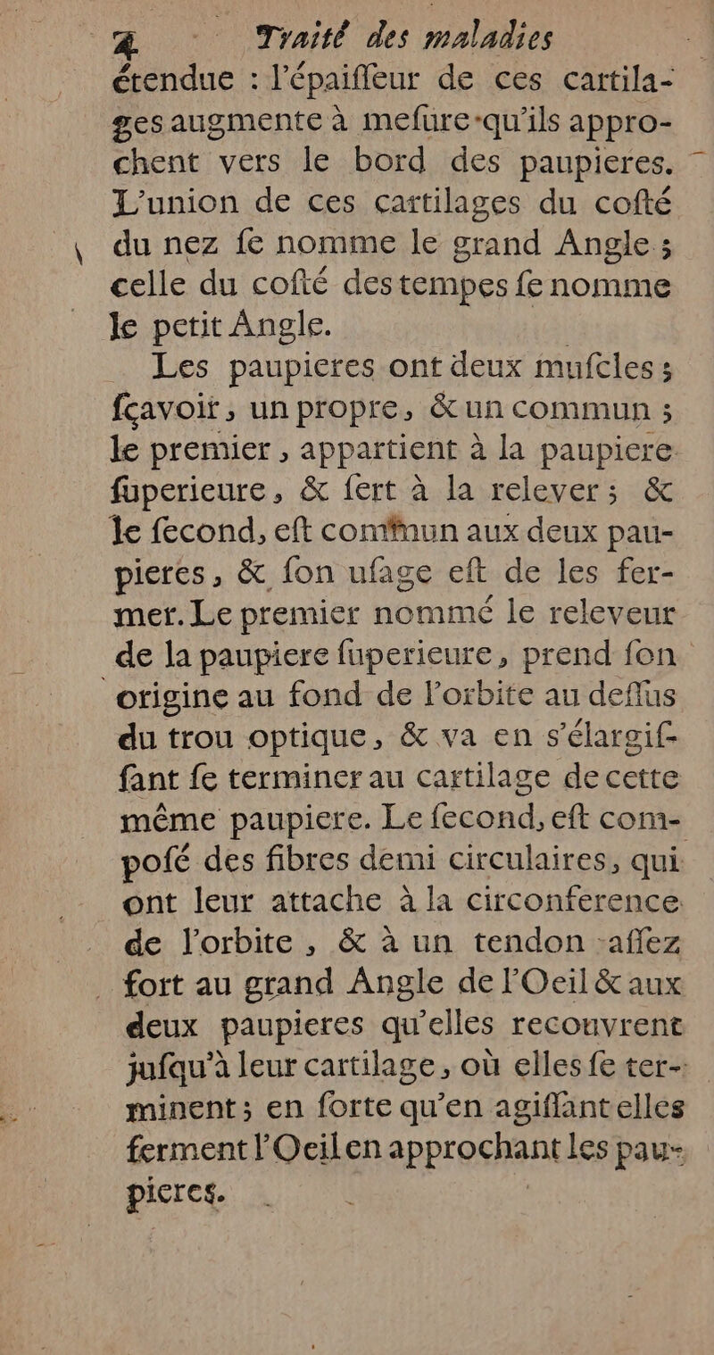 étendue : l'épaifleur de ces cartila- ges augmente à mefure-qu'ils appro- chent vers le bord des paupieres. L'union de ces cartilages du cofté du nez {€ nomme le grand Angle; celle du cofté des tempes fe nomme Je petit Angle. | Les paupieres ont deux mufcles 3 fçavoir , un propre, &amp;un commun ; le premier , appartient à la paupiere. fuperieure, &amp; fert à la relever; &amp; le fecond, eft commun aux deux pau- pieres, &amp; fon ufase eft de les fer- mer. Le premier nommé le releveur de la paupiere fuperieure, prend fon origine au fond de l'orbite au deflus du trou optique, &amp; va en s'élargif fant fe terminer au cartilage de cette même paupiere. Le fecond, eft com- pofé des fibres demi circulaires, qui. _ ont leur attache à la circonference: de l'orbite, &amp; à un tendon -affez fort au grand Angle de lOeil &amp; aux deux paupieres qu'elles recouvrent jufau’à leur cartilage, où elles fe ter-: minent; en forte qu’en agiflantelles ferment l'Ocilen approchent les pau picres.