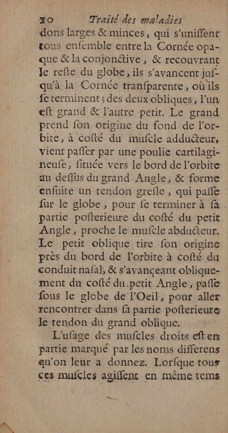 dons larges &amp; minces, qui s’uniffent tous enfemble entre la Cornée opa- que &amp; la conjondtive, &amp; recouvrant Je refte du globe, ils s’avancent juf- qu'à la Cornée tranfparente, où ils {éterminent ; des deux obliques, l’un Eft grand &amp; l'autre petit. Le grand prend fon origine du fond de l’or- bite, à cofté du mufcle addu&amp;eur, vient pafler par une poulie cartilagi- neufe, fituée vers le bord de l'orbite au deflüs du grand Angle, &amp; forme enfuite un tendon grefle, qui pañle fur le globe, pour fe terminer à fa. partie pofterieure du cofté du petit. Angle, proche le mufcle abduéteur. Le petit oblique tire fon origine près du bord de Forbite à cofté du conduit nafal, &amp; s'avançeant oblique- ment du cofté du.petit Angle, pañle fous le globe de l'Ocil, pour allér rencontrer dans {a partie pofterieure le tendon du grand oblique. L’ufige des mufcles droits eft er partie marqué par les noms differens qu’on leur à donnez. Lorfque tous ces mufcles agiflent en même tems LR 