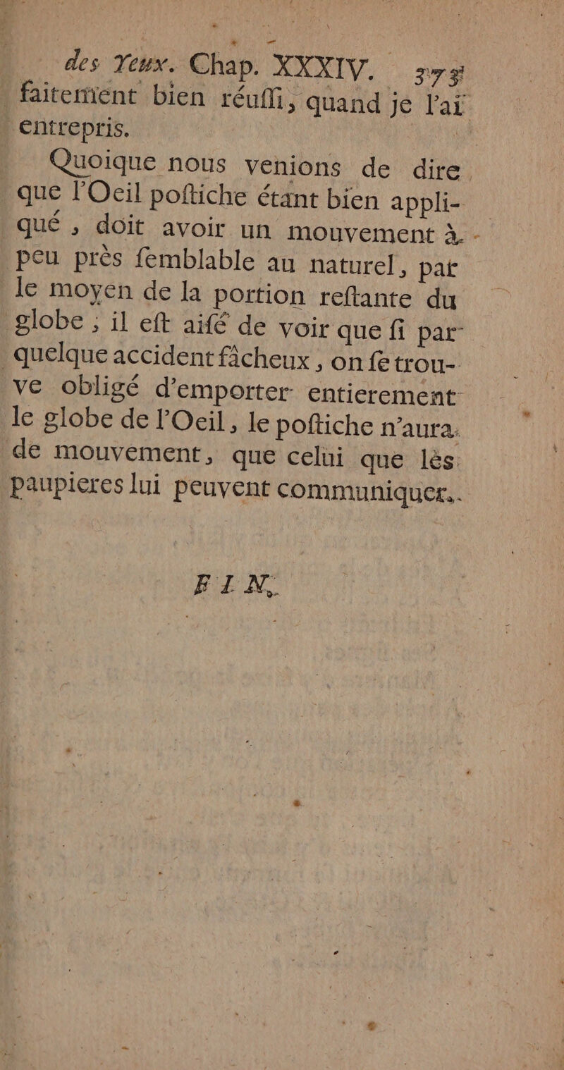 | faiteent bien réufli, quand je Par entrepris. HT Quoique nous venions de dire que l'Oeil poftiche étant bien appli- qué ; doit avoir un mouvement à - peu près femblable au naturel, pat le moyen de la portion reftante du globe ; il eft aifé de voir que fi par” quelque accident ficheux , on fetrou- ve obligé d’emporter entierement le globe de Oeil, le poftiche n'aura. de mouvement, que celui que lès: paupieres lui peuvent communiquer... FZN,