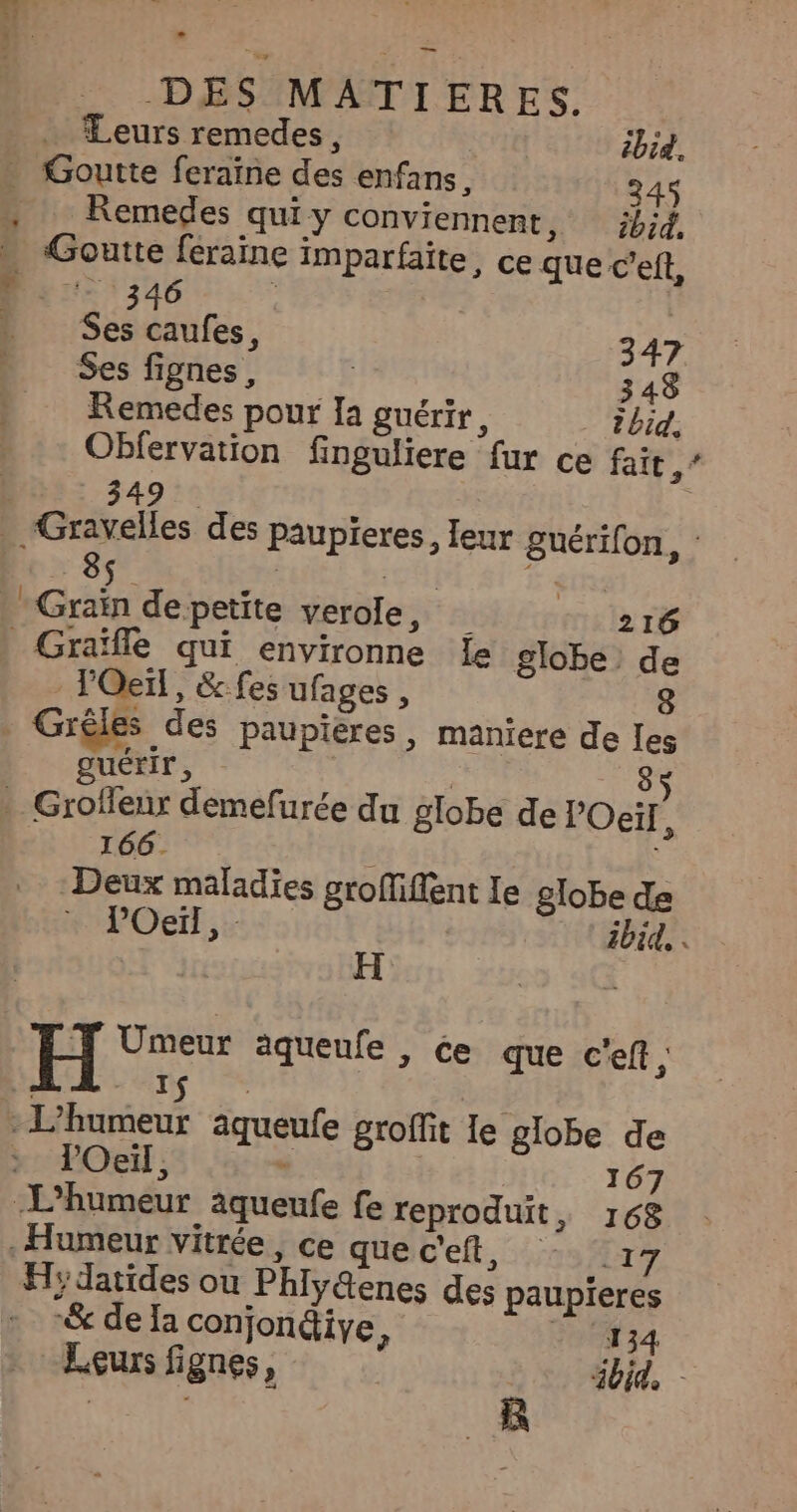 Leurs remedes, ibid. . Goutte feraïne des enfans, 4S , Remedes quiy conviennent, ;b;d. » Goutte féraine imparfaite, ce que c’eft, LÉORETURRES Ses caufes, 347 Ses fignes, 348 Remedes pour Ia guérir, id, Obfervation finguliere fur ce fait 5 | 3495 . Gravelles des paupieres, leur guérifon, RE :5 ti y fus -Graïn de petite verole, il 216 _Graïfle qui environne Île globe de - lOeïl, &amp; fes ufages, . Grêles des paupieres, maniere de les guérir, | 85 . Grofieur demefurée du globe de l'Oeil À 166. | Deux maladies groffiffent Ie globe de RPOeift.: ibid, + Umeur aqueufe , ce que c'eft, I : L’humeur aqueufe groffit le globe de : Oeil, = 167 L’'humeur aqueufe fe reproduit, 168 Humeur vitrée, ce quec'eft, 17 Hydatides ou Phiy@enes des paupieres + -&amp; dela conjondiye, ‘134 Leurs fignes, | ibid.