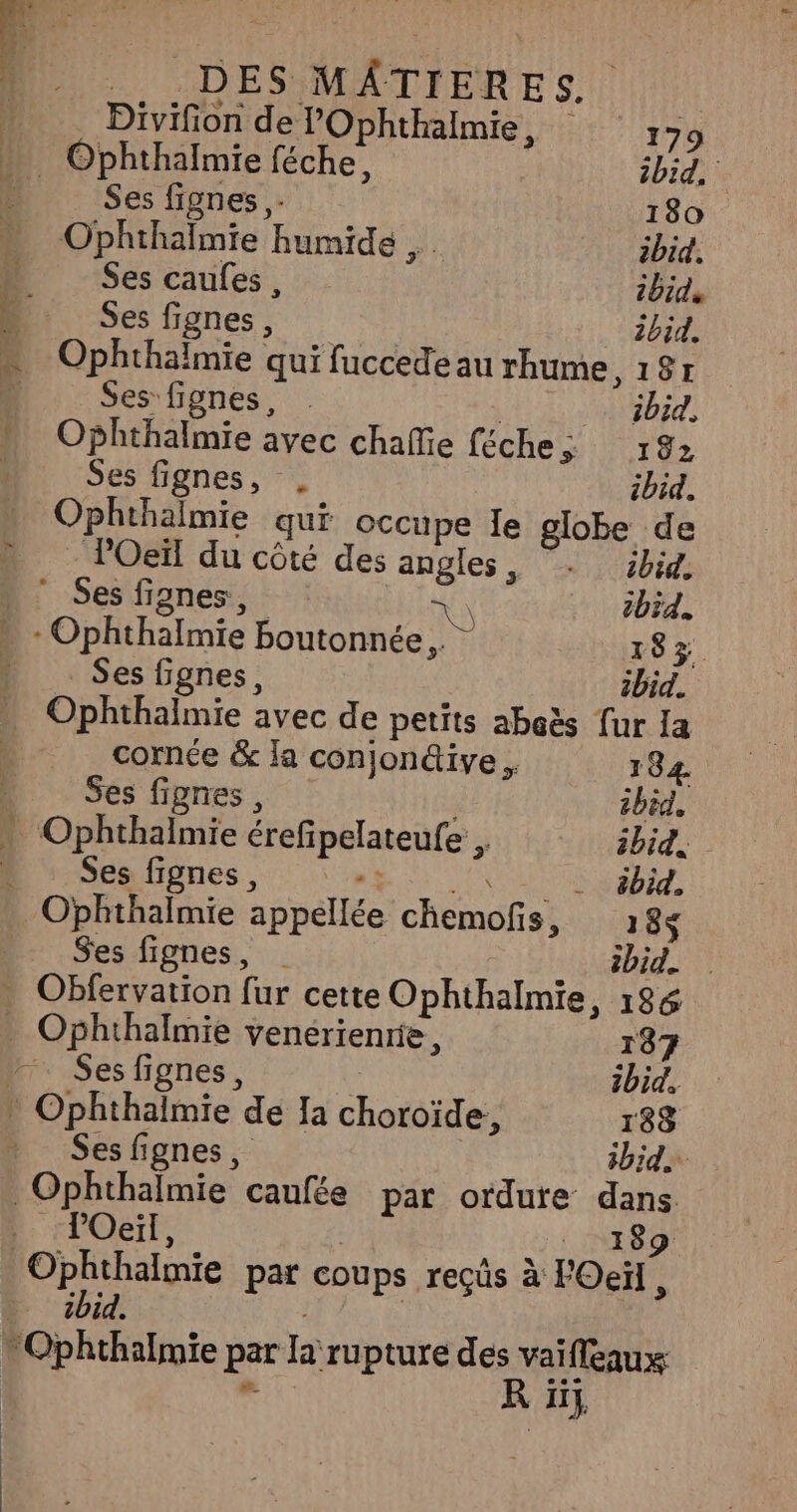 | Divifion de l’'Ophthalmie, 179 » Ophthalmie féche, ibid. fé Ses fignes ,- 180 » Ophthaïlmie humide _ abid. ÿ Ses caufes , 2bids ä Ses fignes, ibid. - Ophthalmie qui fuccede au rhume, 18r à Ses fignes, | ibid, ” Ophthalmie avec chafie féche; 192 Ses fignes, . ibid. Ophthalmie qui occupe le globe de » l’Oeïl du côté des angles, . ibid.  Ses fignes, x) ibid. » - Ophthalmie boutonnée., 183% : Ses fignes, ibid. - Ophthalmie avec de petits aboës fur la cornée &amp; la conjonéive . 184. … Ses fignes, ibid, Ophthalmie érefipelateufe ibid, - Ses fignes, “ ébid, DES MÂTIERES _ Ses fignes, ibid. . Obfervation fur cette Ophthalmie, 186 . Ophthalmie venérienrie, 187 Ses fignes, ' ibid. * Ophthalmie de Ia choroïde, 188 Ses fignes, ibid. POeïl, 189 Ophthalmie par coups recûs à F'Oeïl : ibid. DNS K 5},
