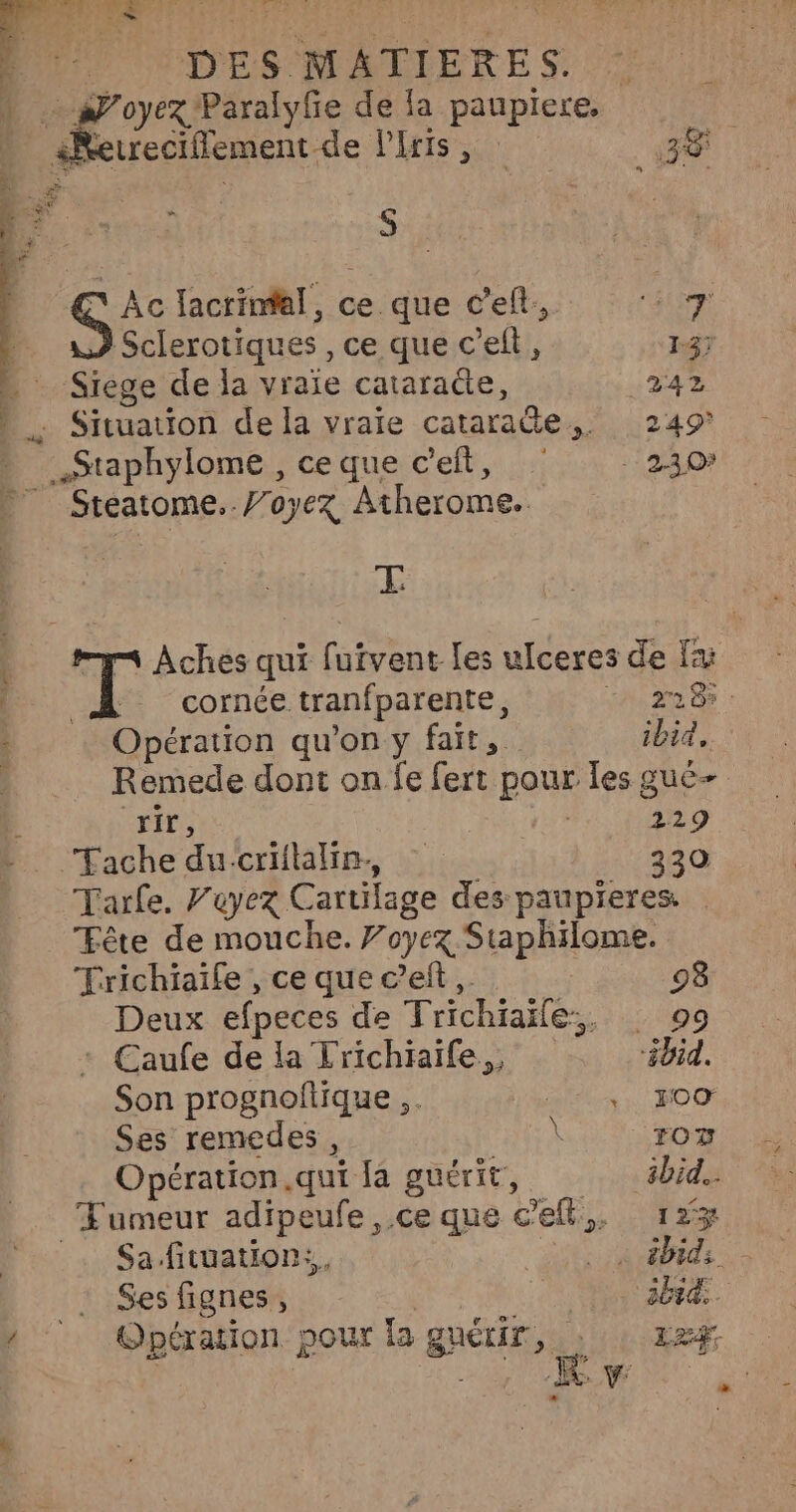 th LRr # + » sKetreciflement de l'Iris, = à S N Ac lacrinfal, ce que c’eñ., Sclerotiques , ce que c’elt, » Siege de la vraie cataraûe, | . Situation de la vraïe cataraûe.. » Staphylome, ce que c’eft, Steatome..f’oyez Atherome. EE À ) À cornée tranfparente, 272 8 : Opération qu'on y fait, ibid. Remede dont on fe fert pour les gué- rir, 229 Tache duccriilalin., | 330 Tarfe. ayez Cartilage des paupieres Fête de mouche. 7 oyez Staphilome. Trichiaïile , ce que c’eft .. 98 Deux efpeces de Trichiaïle:. 99 + Caufe de la Frichraife., ibid. Son prognoitique,. | 100 Ses remedes, \ TOZ Opération.qui la guérit, ibid... Fumeur adipeufe, ce que cell, 123 Sa fituation:, Ut PART. : Ses fignes, | ibid. 1 Opération pour la gnétir,, ” LxE.