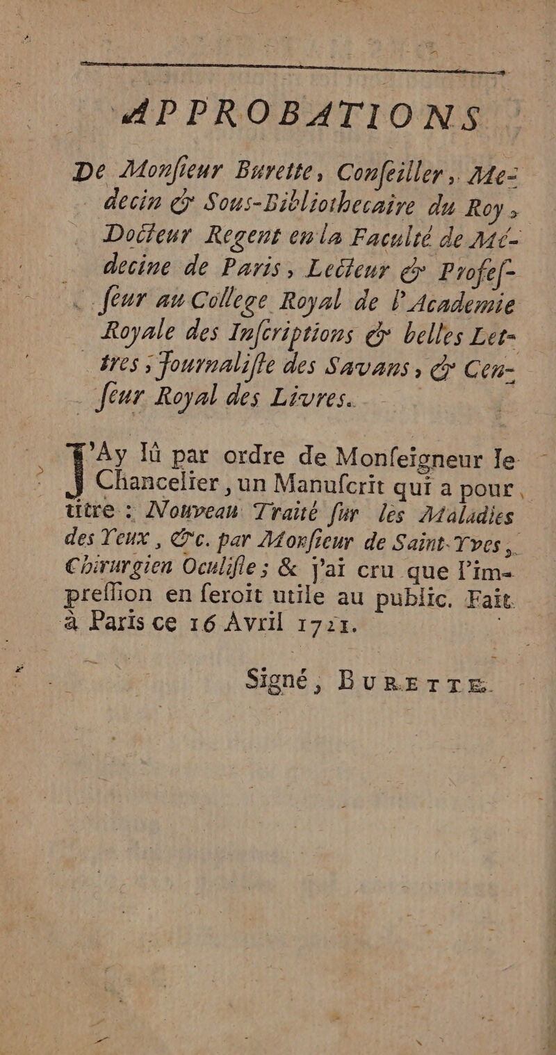 De Monfieur Burette, Confeiller, 34e- decin @ Sous-Bitliothecaire du Roys Doifeur Regent en la Faculté de Mé- … decine de Paris, Lecteur € Profef- ‘E feur au College Royal de l Academie Royale des Infcriptions &amp;* belles Let= _#res ; Journalille des Savans, € Cen- feur Royal des Livres. | | < : ’Ay Iù par ordre de Monfeïsneur le ; Î Chancelier , un Manufcrit qui a pour titre : Nouveau Traité fur lès Maladies des Veux , @c. par Monficur de Saint. Tves Chirurgien Oculifle; &amp; j'ai cru que lim prellion en feroit utile au public. Fait. à Paris ce 16 Avril 1724. Signé, BURETTE