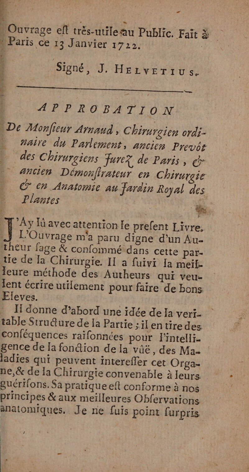 2- ‘ ; É | | ; Ouvrage ef trés-utileau Public. Fait à : Paris ce 13 Janvier 1722. | £ Feat, | Signé, J. Hezverius. APPROBATION De Monfieur Arnaud , Chirurgien ordi- _ maire du Parlement, Ancien Prevor D des Chirurgiens Farc? de Paris, @ _ Ancien Démonfirateur en Chirurgie Een Anatomie au Jardin Royal des Plantes | x _T Ay lüavec attention le prefent Livre. Il L'Ouvrage m'a paru digne d'un Au- theur fage & confommé dans cette par- tie de la Chirurgie. II a fuivi [a meit- leure méthode des Autheurs qui veu- lent écrire utilement pour faire de bons: Fleves. : Il donne d’abord une idée de Ia veri- table Strudure de Ja Partie ; ilentiredes conféquences raïfonnées pour l'intélli- gence de [a fon&ion de la vüëé, des Ma ladies qui peuvent interefler cet Orga- ne,& de la Chirurgie convenable à leurs Suérifons. Sa pratique eft conforme à nos principes & aux meilleures Obfervations anatomiques. Je ne fuis point furpris /
