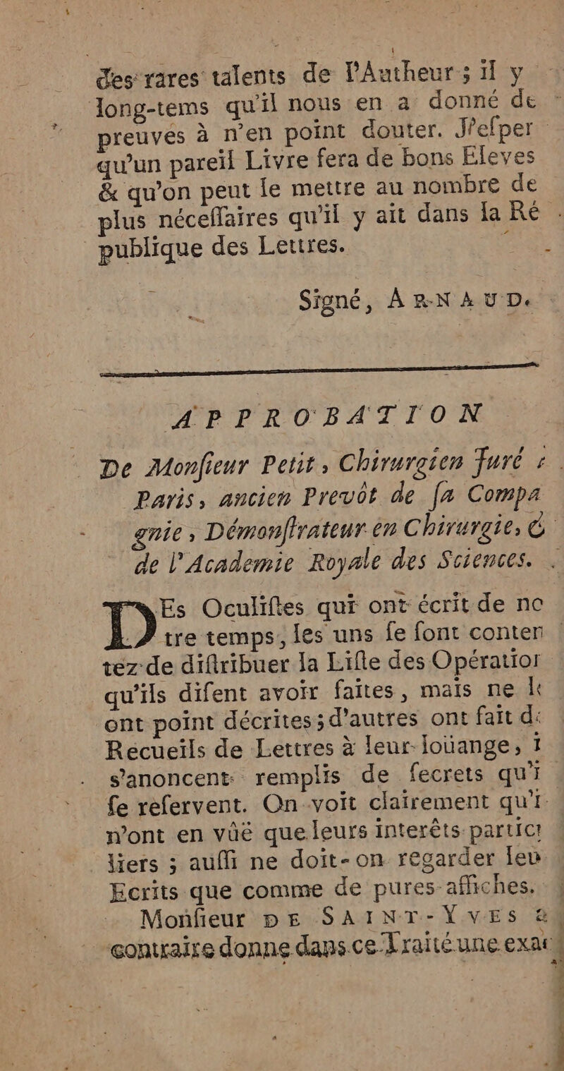 desrares talents de lAutheur ; 1 y Zong-tems qu'il nous en a donné de preuvés à n’en point douter. J'efper qu'un pareil Livre fera de bons Eleves & qu’on peut fe mettre au nombre de plus néceflaires qu'il y ait dans la Ré publique des Lettres. rer Signé, À r-N A u D. APPROBATION De Monfieur Petit, Chirurgien Furé : Paris, ancien Prevot de [a Compa gnie, Démonfirateur èn Chirurgie, C de l'Academie Royale des Sciences. . ms Es Oculiftes qui ont écrit de nc .? tre temps, les uns fe font conter | tez de diftribuer la Lifle des Opératior qu’ils difent avoir faites, mais ne L ont point décrites; d’autres ont fait d: Récueils de Lettres à leur Jouange, 1 s’'anoncent remplis de fecrets qui fe refervent. On-voit clairement qui. mont en vüë que leurs interêts partict liers ; aufi ne doit-on regarder leu Ecrits que comme de pures affiches. Moñfeur pe SAINT-VVES &4 contraire donne dans. ce Traité une exat# OUR Re