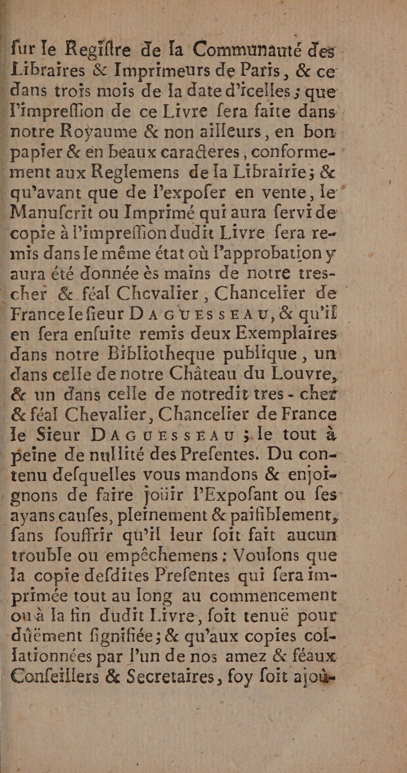 für le Regïflre de la Communauté des | d Libraires &amp; Imprimeurs de Paris, &amp; ce | dans trois mois de la date d’icelles ; que imprefon de ce Livre fera faite dans Lnotre Royaume &amp; non aïlleurs, en bons ppapier &amp; en beaux carañeres, conforme | ment aux Reglemens de {a Librairies Re qu'avant que de Pexpofer en vente, Le Manufcrit ou Imprimé qui aura fervide copie à à l’imprelfion dudit Livre fera re- mis dans le même état où pb DE y aura été donnée ès mains de notre tre cher &amp; féal Chovalier , Chancelrer FA | France lefieur DA GUESsEAU,&amp; qu'il _en fera enfuite remis deux Exemplaires dans notre Bibliotheque publique , un: dans celle de notre Château du Louvre, * &amp; un dans celle de notredit tres - cher &amp; féal Chevalier, Chancelier de France le Sieur DAGUEssEAU 5.le tout à peine de nullité des Prefentes. Du con- tenu defquelles vous mandons &amp; enjoi- gnons de faire joüir PExpofant ou fes: _ayans caufes, plernement &amp; paitiblement, fans fouffrir qu’il leur foït fait aucun trouble ou empêchemens : Voulons que la copie defdites Prefentes qui fera im- primée tout au long au commencement ou à Ta fin dudit Livre, foït tenue pour ‘düément fgnifiée ; &amp; qu’aux copies cok- lationnées par l’un de nos amez &amp; féaux Confeïllers &amp; Secretaires, foy foit ajoùe —