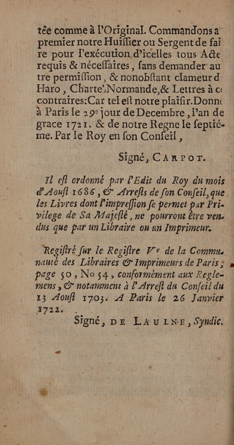 premier notre Huïffier ou Sergent de fai re pour l’exécution d’icelles tons Ade requis &amp; nécellaires , fans demander’ au tre permiffion, &amp; nonobftant clameur d: Haro , Charte Normande, &amp; Lettres à ct contraires: Car tel eft notre plaïfir.Donn à Paris le 29° jour de Decembre, l'an de grace 1721. &amp; de notre Regne le feptié- me, Par le Roy en fon Confeiïl, Signé, CARPOT. Il A ordonné par l'Edit du Roy du mois les Livres dont l'impreffion fe permet par Pri. vilege de Sa Majiflé , ne pourront être ven. _ dus que par un Libraire ou un Imprimeur. Regifiré fur le Regifire V'e de la Commus mauté des Libraires &amp; Imprimeurs de Paris ; page 50, No 4, conformément aux Regle- sens ; © notamment à l’Arreft du Confeil du 13 Aoufl 1703. À Paris le 26 Janvier 3722. | Signé, DE LAULNE, Syndic.