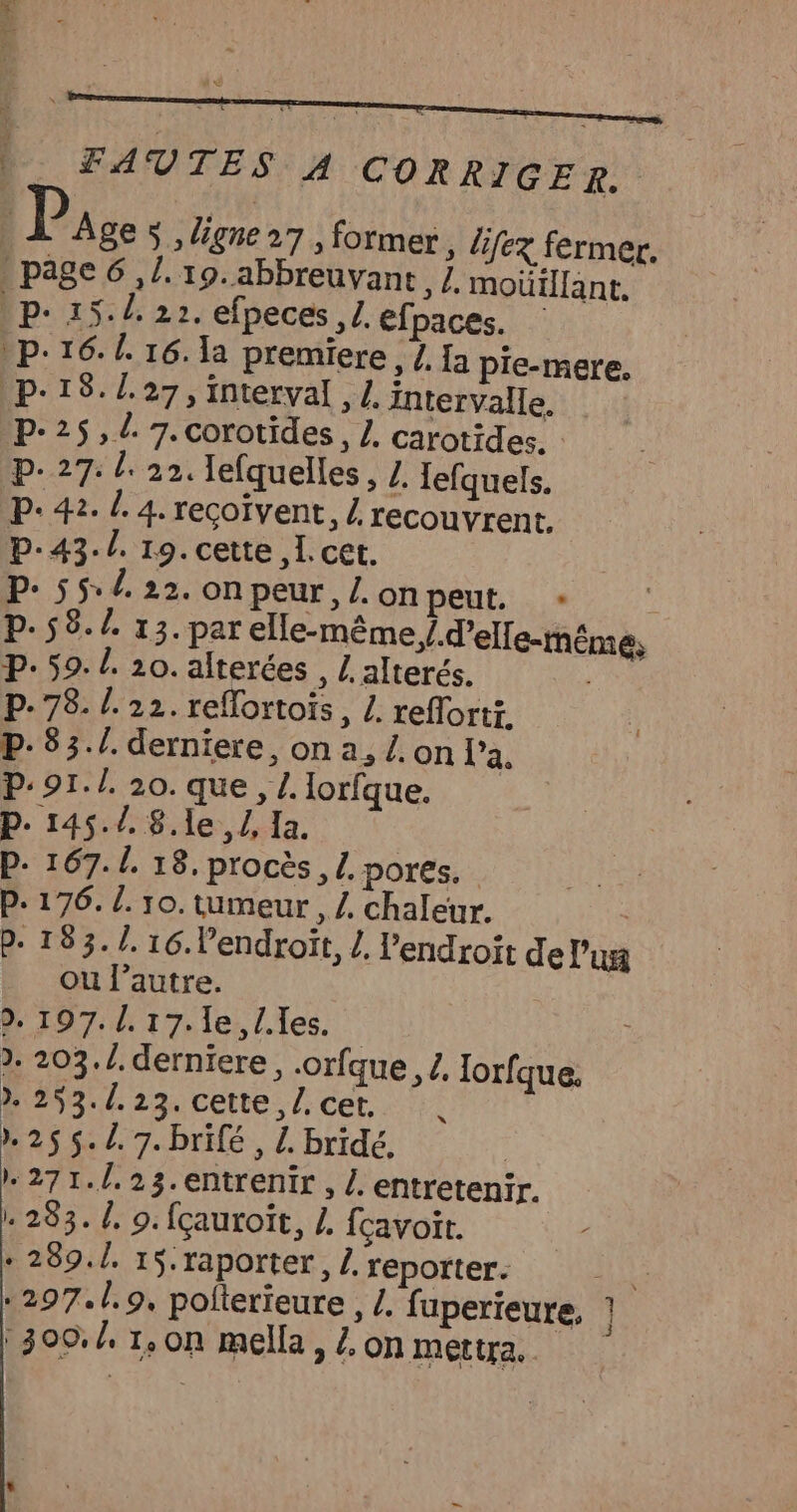 | _ FAUTES A CORRIGER. À Ages ,Ugne27, former, lifez fermer. . page 6,1. 19.abbreuvant /. moüillant. Dp- 15:42 22. efpeces ,£. efpaces. p.16. L. 16. la premiere, /, Ia pie-mere. p'18./.27, interval , Z. intervalle. P-25, 7. corotides, Z. carotides. P- 27: l: 22. lefquelles, Z. lefquels. P: 42. L. 4. recçoïvent, / recouvrent. | P-43./. 19. cette , I. cet. P: 55: /. 22. on peur, Z. on peut. ; P.58./. 13.par elle-même, /.d’elle-tnême, P- 59. /. 20. alterées , Lalterés. : P. 78. /. 22. reflortoïs, Z. reflorti. p-83./. derniere, on a, /. on l’a. P:91./. 20. que, L. lorfque. P. 145.7. 8.1e, /, Ia. P. 167. /. 18. procès, L. pores. P- 176. L. 10. tumeur , Z chaleur. | P- 153. /. 16. l’endroït, L. l'endroit del'un ou l’autre. | 2. 197./.17.le, Iles. | 2. 203.1. derniere, .orfque 2, lorfque. 293./.23. cette l.cet. ), }. L 2 255./.7.brifé, L. bridé. | 271./.23.entrenir, /. entretenir. 283. d, 9. fçauroït, Z. fcavoir. + 289.1. 15.raporter, Z, reporter. : *297.1.9, polterieure , /. fuperieure, } :300./, 1, on mella, £, on mettra. |