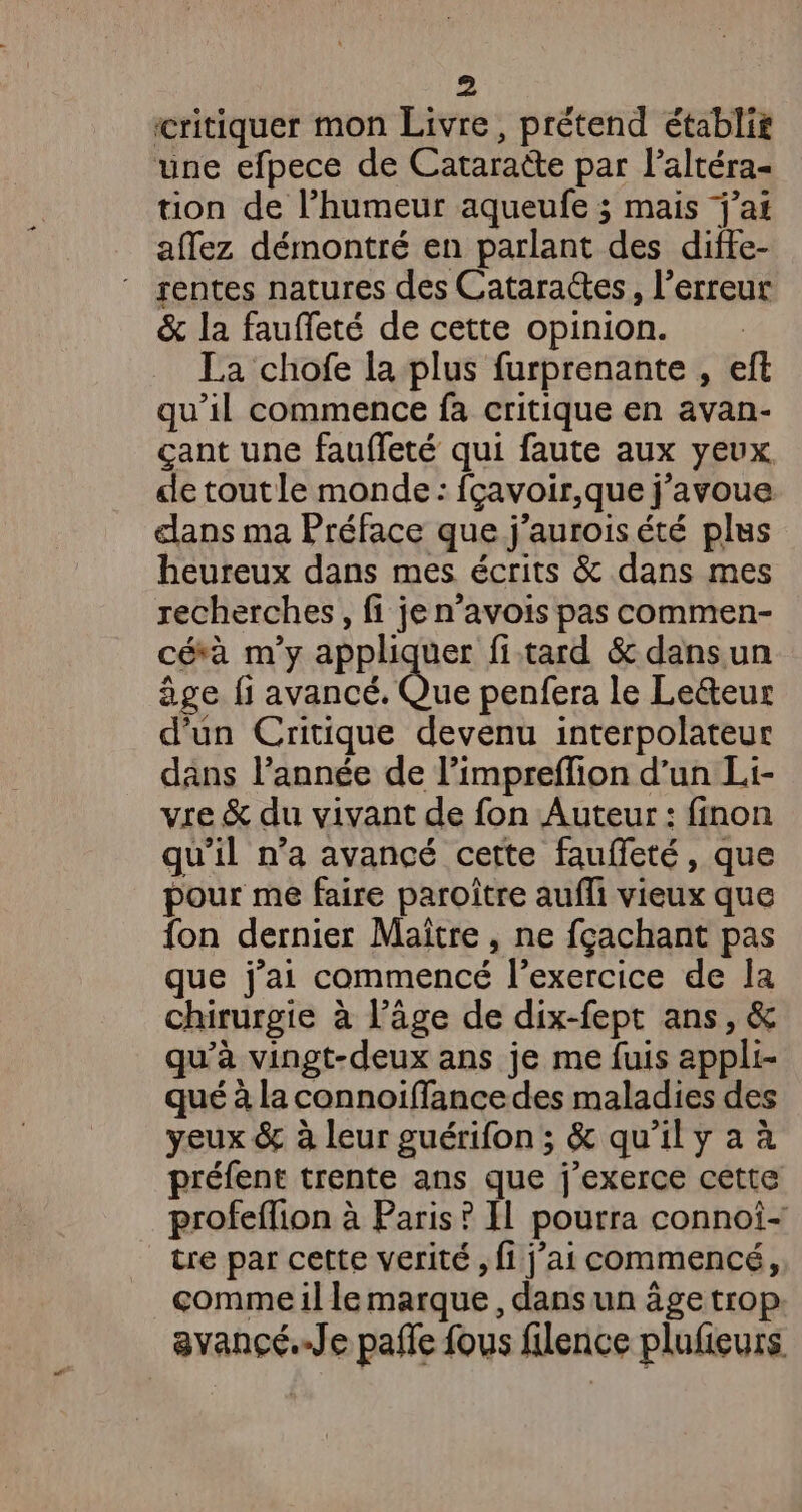 critiquer mon Livre, prétend établit une efpece de Cataraëte par l’altéra- tion de l’humeur aqueufe ; mais j'ai affez démontré en parlant des difte- rentes natures des Catara@es, l'erreur &amp; la faufleté de cette opinion. La chofe la plus furprenante , eft qu'il commence fa critique en avan- çant une fauffeté qui faute aux yeux de toutle monde: fçavoir,que j'avoue dans ma Préface que j’auroisété plus heureux dans mes écrits &amp; dans mes recherches, fi je n’avois pas commen- céà m'y appliquer fi tard &amp; dansun âge fi avancé. Que penfera le Leéteur d'un Critique devenu interpolateur dans l’année de l’impreffion d’un Li- vie &amp; du vivant de fon Auteur : finon qu’il n’a avancé cette faufieté, que pour me faire paroître aufli vieux que fon dernier Maitre, ne fçachant pas que j'ai commencé l'exercice de la chirurgie à l’äge de dix-fept ans, &amp; qu'à vingt-deux ans je me fuis appli- qué à la connoiffance des maladies des yeux &amp; à leur guérifon ; &amp; qu’il y a à préfent trente ans que j'exerce cette profeffion à Paris ? Il pourra connoi- tre par cette verité , fi j’ai commencé, comme il le marque, dans un âge trop avancé.-Je pañle fous flence plufieurs