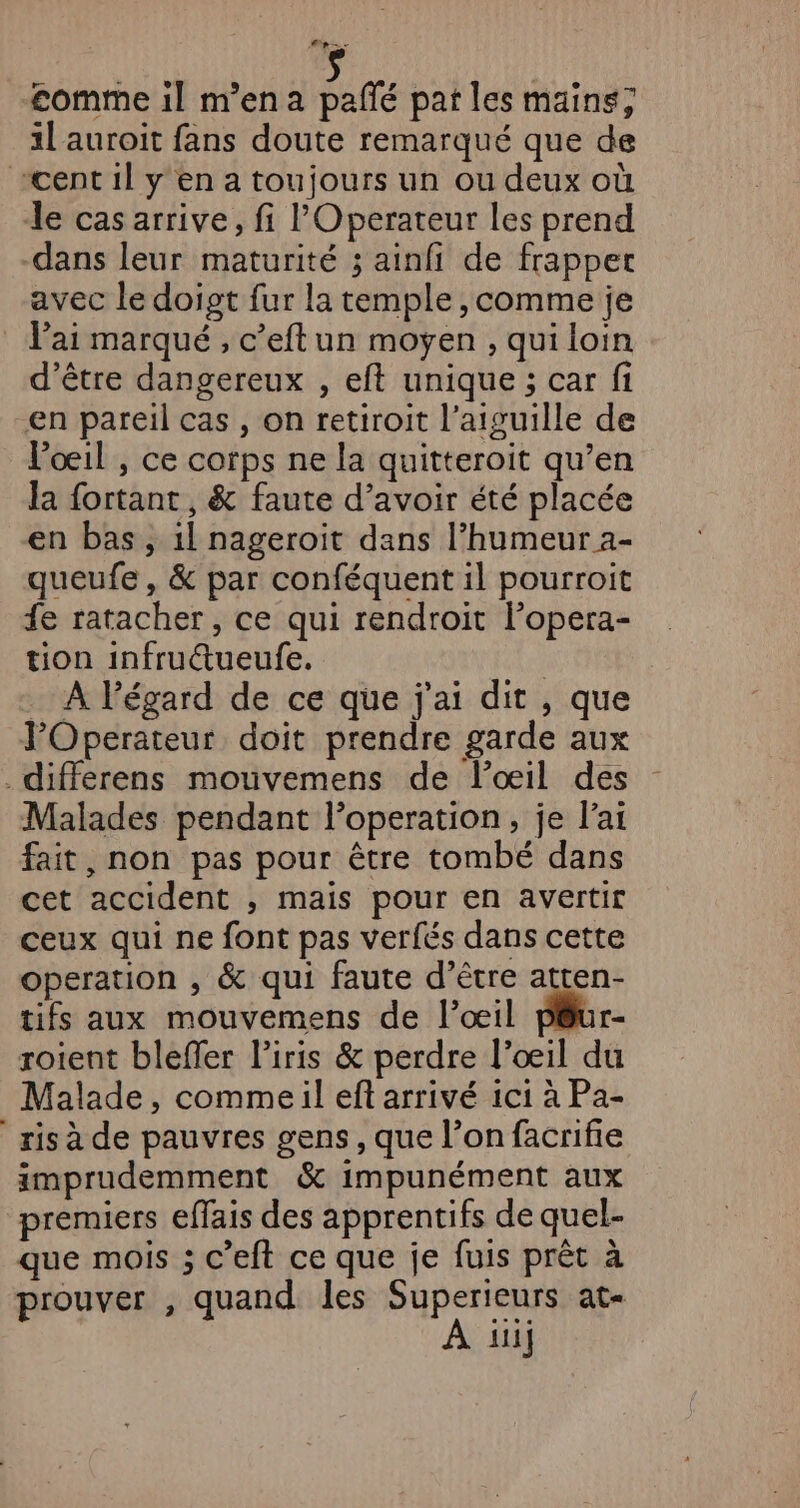 ep. comme il m'en a pañlé pat les mains; il'auroit fans doute remarqué que de cent il y en a toujours un ou deux où le cas arrive, fi l'Operateur les prend -dans leur maturité ; ainfi de frapper avec le doigt fur la temple , comme je lai marqué , c’eftun moyen , qui loin d’être dangereux , eft unique ; car fi en pareil cas , on retiroit l'aiguille de Voœeil , ce corps ne la quitteroit qu’en la fortant, &amp; faute d’avoir été placée en bas, 1l nageroiïit dans l'humeur a- queufe , &amp; par conféquent il pourroit fe ratacher , ce qui rendroit lPopera- tion infructueufe. | _ À Pégard de ce que j'ai dit , que l’Operateur doit prendre garde aux ._differens mouvemens de loœil des Malades pendant l’operation, je l'ai fait, non pas pour être tombé dans cet accident ;, mais pour en avertir ceux qui ne font pas verfés dans cette operation , &amp; qui faute d’être atten- tifs aux mouvemens de l’œil péur- roient blefler l’iris &amp; perdre l'œil du Malade, comme:il ef arrivé ici à Pa- ris à de pauvres gens, que l’on facrifie imprudemment &amp; impunément aux premiers effais des apprentifs de quel- que mois ; c’eft ce que je fuis prêt à prouver , quand les Superieurs at« À iii