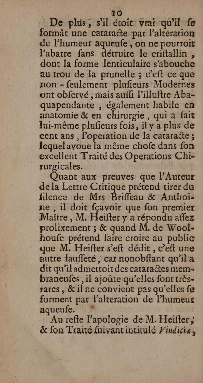 De plus, s'il étoit vrai qu'il fe formât une catarate par l’alteration de lPhumeur aqueufe , on ne pourroit Pabatre fans détruire le criftallin , dont la forme lenticulaire s’'abouche au trou de la prunelle ; c’eft ce que non - feulement plufieurs Modernes ont obfervé , mais aufli l’illuftre Aba- quapendante , également habile en anatomie &amp; en chirurgie, qui a fait lui-même plufieurs fois, il y a plus de cent ans , l’operation de la cataracte; lequel avoue la même chofe dans fon excellent Traité des Operations Chi- rurgicales. Quant aux preuves que PAuteur de la Lettre Critique prétend tirer du filence de Mrs Brifileau &amp; Anthoï- ne , 1} doit fçavoir que fon premier Maître , M. Heïfter y a répondu affez prolixement ; &amp; quand M. de Wool- houfe prétend faire croire au publie que M. Heifter s’eft dédit , c’eft une autre faufleté, car nonobftant qu’il a dit qu'iladmettoit des cataraétes mem- braneufes il ajoûte qu’elles font très- rares , &amp; il ne convient pas qu’elles fe forment par Falteration de l’humeux aqueufe. * Au refte l'apologie de M. Heïfter; &amp; fon Traité fuivantinuitulé Findicie,