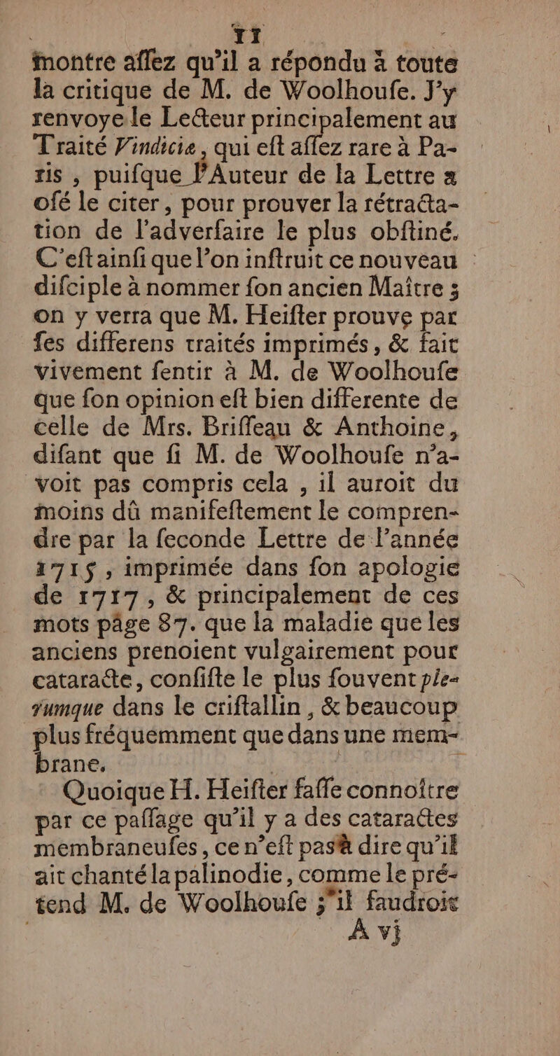 T1 Montre aflez qu’il a répondu à toute la critique de M. de Woolhoufe. J'y renvoyele Le&amp;teur principalement au Traité Vindicie, qui eft aflez rare à Pa- ris , puifque : PAuteur de la Lettre a Ofé le citer, pour prouver la rétra&amp;ta- tion de l’adverfaire le plus obftiné. C'eftainf que l’on inftruit ce nouveau difciple à nommer fon ancien Maître ; on y verra que M. Heïifter prouve par fes differens traités imprimés, &amp; fait vivement fentir à M. de Woolhoufe que fon opinion eft bien differente de celle de Mrs. Briffeau &amp; Anthoine, difant que fi M. de Woolhoufe n’a- voit pas compris cela , il auroit du moins dû manifeflement le compren- dre par la feconde Lettre de l’année 171$, imprimée dans fon apologie de r7r7, &amp; principalement de ces mots pâge 87. que la maladie que les anciens prenoient vulgairement pour cataratte, confifte le plus fouvent pée- jumque dans le criftallin , &amp; beaucoup plus fréquemment que dans une mem- brane, ME 3 Quoique H. Heifter faffe connoître par ce pallage qu’il y a des cataractes membraneufes, ce n’eft pas dire qu’il ait chantélapalinodie, comme le pré- tend M. de Woolhoufe re faudrois VJ