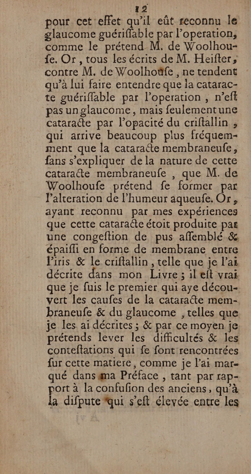 pour cet effet qu’il eût reconnu Îe glaucome guérifflable par l’operation, comme le prétend M. de Woolhou- fe. Or, tous les écrits de M. Heifter, contre M. de Woolhoëfe , ne tendent qu’à lui faire entendre que ia catarac- te guérifflable par l’operation , n’ef pas unglaucome, mais feulementune cataracte par l’opacité du criftallin , qui arrive beaucoup plus fréquem- ment que la cataraéte membraneufe, fans s'expliquer dela nature de cette catarate membraneufe , que M. de Woolhoufe prétend fe former par Palteration de l'humeur aqueufe. Or, ayant reconnu par mes expériences que cette cataraéte étoit produite pas une congeftion de pus affemblé.&amp; épaifli en forme de membrane entre Piris &amp; le criftallin , telle que je l'ai décrite dans mon Livre ; ileit vrai que je fuis le premier qui aye décou- vert les caufes de la catarate mem- braneufe &amp; du glaucome , telles que je les. ai décrites ; &amp; par ce moyen je prétends lever les difficultés &amp; les conteftations qui fe font rencontrées fur cette matiere, comme je l’ai mar- qué dans gma Préface , tant par rap- port à la confufon des anciens, qu’à la difpute qui s'eft élevée entre les